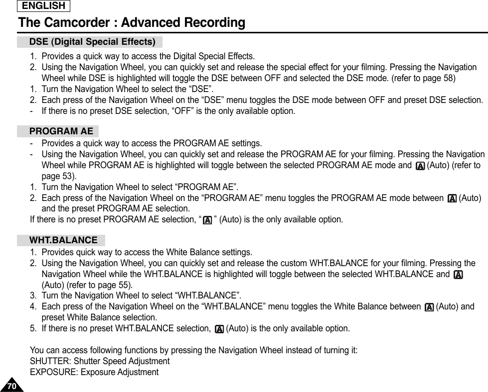 ENGLISHThe Camcorder : Advanced Recording70701. Provides a quick way to access the Digital Special Effects.2. Using the Navigation Wheel, you can quickly set and release the special effect for your filming. Pressing the NavigationWheel while DSE is highlighted will toggle the DSE between OFF and selected the DSE mode. (refer to page 58)1. Turn the Navigation Wheel to select the “DSE”.2. Each press of the Navigation Wheel on the “DSE” menu toggles the DSE mode between OFF and preset DSE selection.-If there is no preset DSE selection, “OFF” is the only available option.-Provides a quick way to access the PROGRAM AE settings.-Using the Navigation Wheel, you can quickly set and release the PROGRAM AE for your filming. Pressing the NavigationWheel while PROGRAM AE is highlighted will toggle between the selected PROGRAM AE mode and  (Auto) (refer to page 53).1. Turn the Navigation Wheel to select “PROGRAM AE”.2. Each press of the Navigation Wheel on the “PROGRAM AE” menu toggles the PROGRAM AE mode between  (Auto)and the preset PROGRAM AE selection.If there is no preset PROGRAM AE selection, “ ” (Auto) is the only available option.1. Provides quick way to access the White Balance settings.2. Using the Navigation Wheel, you can quickly set and release the custom WHT.BALANCE for your filming. Pressing theNavigation Wheel while the WHT.BALANCE is highlighted will toggle between the selected WHT.BALANCE and (Auto) (refer to page 55).3. Turn the Navigation Wheel to select “WHT.BALANCE”.4. Each press of the Navigation Wheel on the “WHT.BALANCE” menu toggles the White Balance between  (Auto) andpreset White Balance selection.5. If there is no preset WHT.BALANCE selection,  (Auto) is the only available option.You can access following functions by pressing the Navigation Wheel instead of turning it:SHUTTER: Shutter Speed AdjustmentEXPOSURE: Exposure AdjustmentDSE (Digital Special Effects)PROGRAM AEWHT.BALANCE