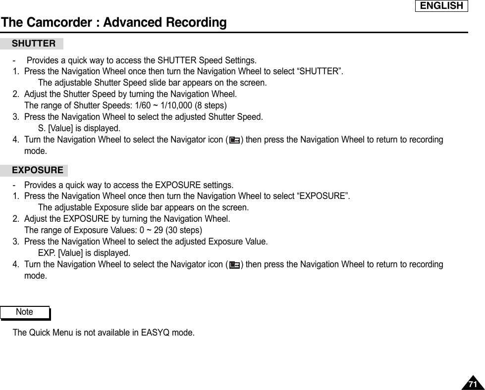 ENGLISHThe Camcorder : Advanced Recording7171-Provides a quick way to access the SHUTTER Speed Settings.1. Press the Navigation Wheel once then turn the Navigation Wheel to select “SHUTTER”.The adjustable Shutter Speed slide bar appears on the screen.2. Adjust the Shutter Speed by turning the Navigation Wheel.The range of Shutter Speeds: 1/60 ~ 1/10,000 (8 steps)3. Press the Navigation Wheel to select the adjusted Shutter Speed.S. [Value] is displayed.4. Turn the Navigation Wheel to select the Navigator icon ( ) then press the Navigation Wheel to return to recordingmode.-Provides a quick way to access the EXPOSURE settings.1. Press the Navigation Wheel once then turn the Navigation Wheel to select “EXPOSURE”.The adjustable Exposure slide bar appears on the screen.2. Adjust the EXPOSURE by turning the Navigation Wheel.The range of Exposure Values: 0 ~ 29 (30 steps)3. Press the Navigation Wheel to select the adjusted Exposure Value.EXP. [Value] is displayed.4. Turn the Navigation Wheel to select the Navigator icon ( ) then press the Navigation Wheel to return to recordingmode.The Quick Menu is not available in EASYQ mode.SHUTTEREXPOSURENote