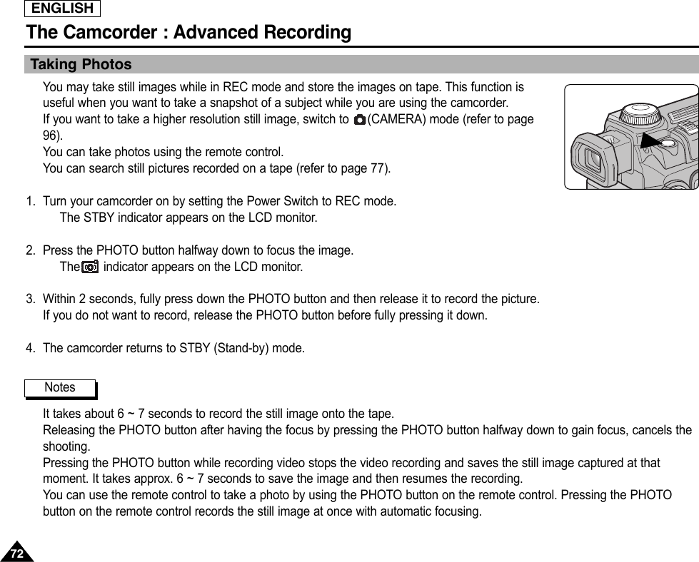 ENGLISHThe Camcorder : Advanced Recording7272Taking PhotosYou may take still images while in REC mode and store the images on tape. This function isuseful when you want to take a snapshot of a subject while you are using the camcorder.If you want to take a higher resolution still image, switch to  (CAMERA) mode (refer to page96).You can take photos using the remote control.You can search still pictures recorded on a tape (refer to page 77).1. Turn your camcorder on by setting the Power Switch to REC mode.The STBY indicator appears on the LCD monitor.2. Press the PHOTO button halfway down to focus the image.The indicator appears on the LCD monitor.3. Within 2 seconds, fully press down the PHOTO button and then release it to record the picture.If you do not want to record, release the PHOTO button before fully pressing it down.4. The camcorder returns to STBY (Stand-by) mode.It takes about 6 ~ 7 seconds to record the still image onto the tape.Releasing the PHOTO button after having the focus by pressing the PHOTO button halfway down to gain focus, cancels theshooting.Pressing the PHOTO button while recording video stops the video recording and saves the still image captured at thatmoment. It takes approx. 6 ~ 7 seconds to save the image and then resumes the recording.You can use the remote control to take a photo by using the PHOTO button on the remote control. Pressing the PHOTObutton on the remote control records the still image at once with automatic focusing.Notes