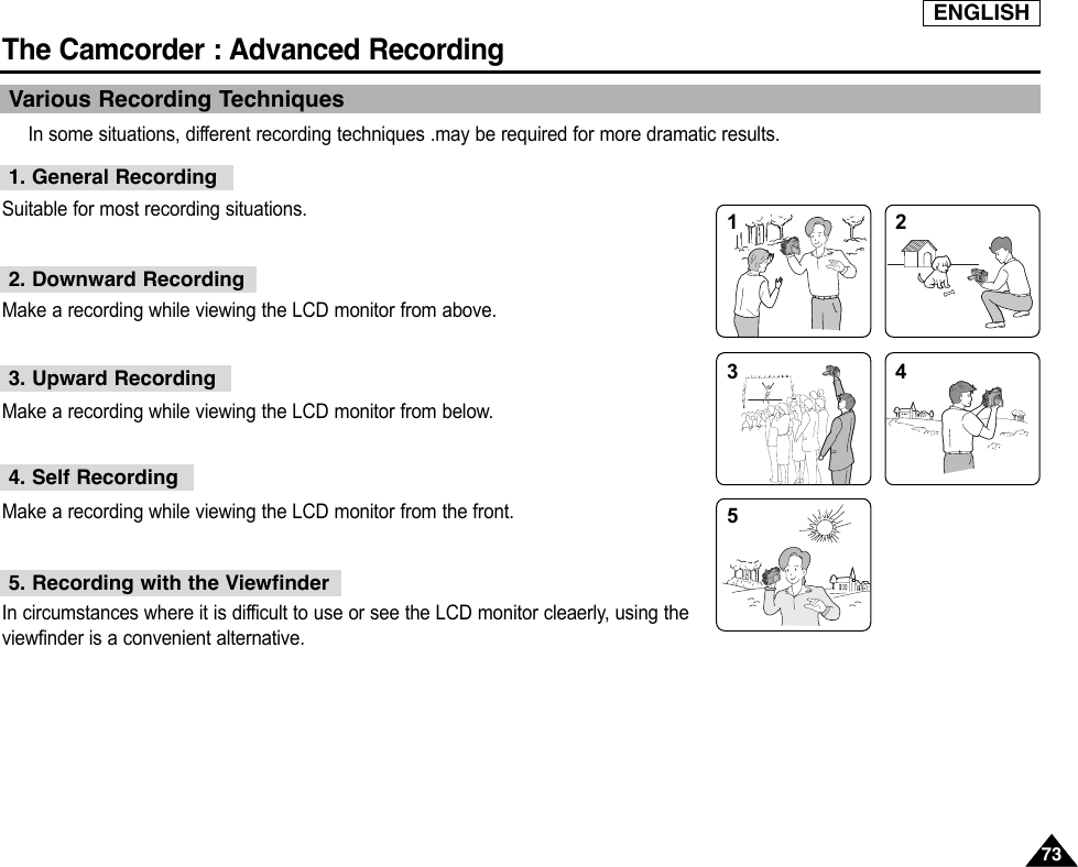 ENGLISHThe Camcorder : Advanced Recording7373Various Recording TechniquesIn some situations, different recording techniques .may be required for more dramatic results.Suitable for most recording situations.Make a recording while viewing the LCD monitor from above.Make a recording while viewing the LCD monitor from below.Make a recording while viewing the LCD monitor from the front.In circumstances where it is difficult to use or see the LCD monitor cleaerly, using theviewfinder is a convenient alternative.1. General Recording2. Downward Recording3. Upward Recording4. Self Recording5. Recording with the Viewfinder1 2354