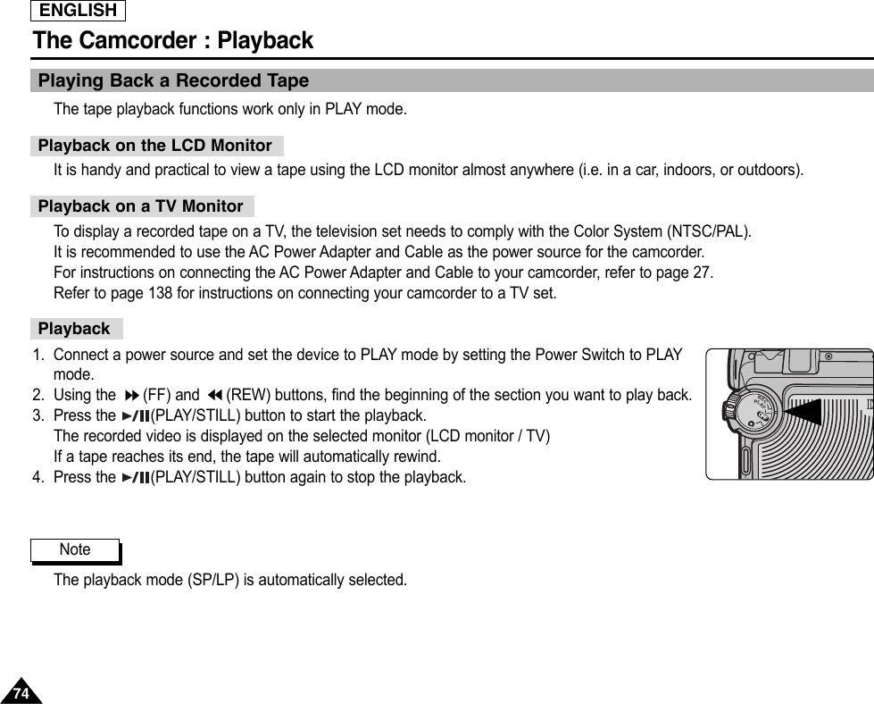ENGLISHThe Camcorder : Playback7474Playing Back a Recorded TapeThe tape playback functions work only in PLAY mode.It is handy and practical to view a tape using the LCD monitor almost anywhere (i.e. in a car, indoors, or outdoors).To  display a recorded tape on a TV, the television set needs to comply with the Color System (NTSC/PAL).It is recommended to use the AC Power Adapter and Cable as the power source for the camcorder.For instructions on connecting the AC Power Adapter and Cable to your camcorder, refer to page 27.Refer to page 138 for instructions on connecting your camcorder to a TV set.1. Connect a power source and set the device to PLAY mode by setting the Power Switch to PLAYmode.2. Using the  (FF) and  (REW) buttons, find the beginning of the section you want to play back.3. Press the  (PLAY/STILL) button to start the playback.The recorded video is displayed on the selected monitor (LCD monitor / TV)If a tape reaches its end, the tape will automatically rewind.4. Press the  (PLAY/STILL) button again to stop the playback.The playback mode (SP/LP) is automatically selected.Playback on the LCD MonitorPlayback on a TV MonitorPlaybackNoteOFFOFFOFFRECPLAYOFFOFF