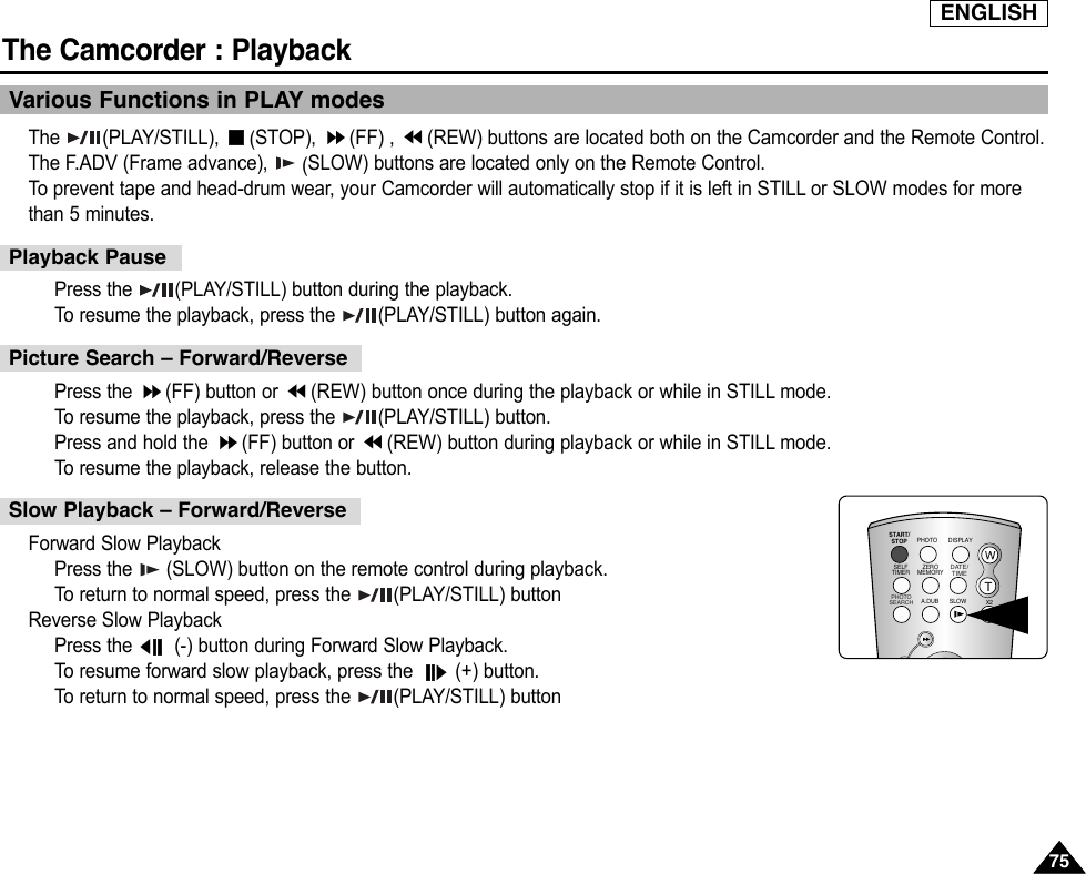 ENGLISHThe Camcorder : Playback7575Various Functions in PLAY modesThe (PLAY/STILL), (STOP),  (FF) ,  (REW) buttons are located both on the Camcorder and the Remote Control.The F.ADV (Frame advance),  (SLOW) buttons are located only on the Remote Control.To  prevent tape and head-drum wear, your Camcorder will automatically stop if it is left in STILL or SLOW modes for morethan 5 minutes.Press the  (PLAY/STILL) button during the playback.To  resume the playback, press the  (PLAY/STILL) button again.Press the  (FF) button or  (REW) button once during the playback or while in STILL mode.To  resume the playback, press the  (PLAY/STILL) button.Press and hold the  (FF) button or  (REW) button during playback or while in STILL mode.To  resume the playback, release the button.Forward Slow PlaybackPress the  (SLOW) button on the remote control during playback.To  return to normal speed, press the  (PLAY/STILL) buttonReverse Slow PlaybackPress the  (-) button during Forward Slow Playback.To  resume forward slow playback, press the  (+) button.To  return to normal speed, press the  (PLAY/STILL) buttonPlayback PausePicture Search – Forward/ReverseSlow Playback – Forward/ReverseSTART/STOPSELFTIMERA.DUBZEROMEMORYPHOTO DISPLAYX2SLOW PHOTOSEARCHDATE/ TIME