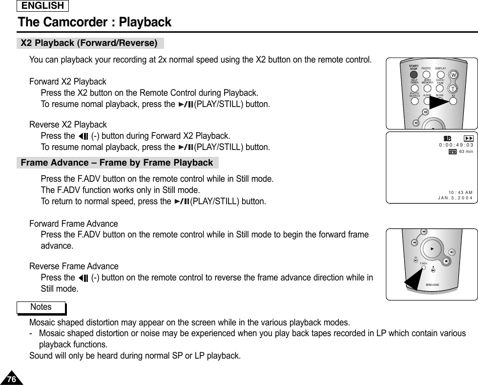 ENGLISHThe Camcorder : Playback7676You can playback your recording at 2x normal speed using the X2 button on the remote control.Forward X2 PlaybackPress the X2 button on the Remote Control during Playback.To  resume nomal playback, press the  (PLAY/STILL) button.Reverse X2 Playback Press the  (-) button during Forward X2 Playback.To  resume nomal playback, press the  (PLAY/STILL) button.X2 Playback (Forward/Reverse)10 : 43 AM  JAN. 3 , 2 0 0 40 : 0 0 : 4 9 : 0 363 minPress the F.ADV button on the remote control while in Still mode.The F.ADV function works only in Still mode.To  return to normal speed, press the  (PLAY/STILL) button.Forward Frame AdvancePress the F.ADV button on the remote control while in Still mode to begin the forward frameadvance.Reverse Frame AdvancePress the  (-) button on the remote control to reverse the frame advance direction while inStill mode.Mosaic shaped distortion may appear on the screen while in the various playback modes.-   Mosaic shaped distortion or noise may be experienced when you play back tapes recorded in LP which contain variousplayback functions.Sound will only be heard during normal SP or LP playback.Frame Advance – Frame by Frame PlaybackBRM-D2AEF.ADVSTART/STOPSELFTIMERA.DUBZEROMEMORYPHOTO DISPLAYX2SLOW PHOTOSEARCHDATE/ TIMENotes