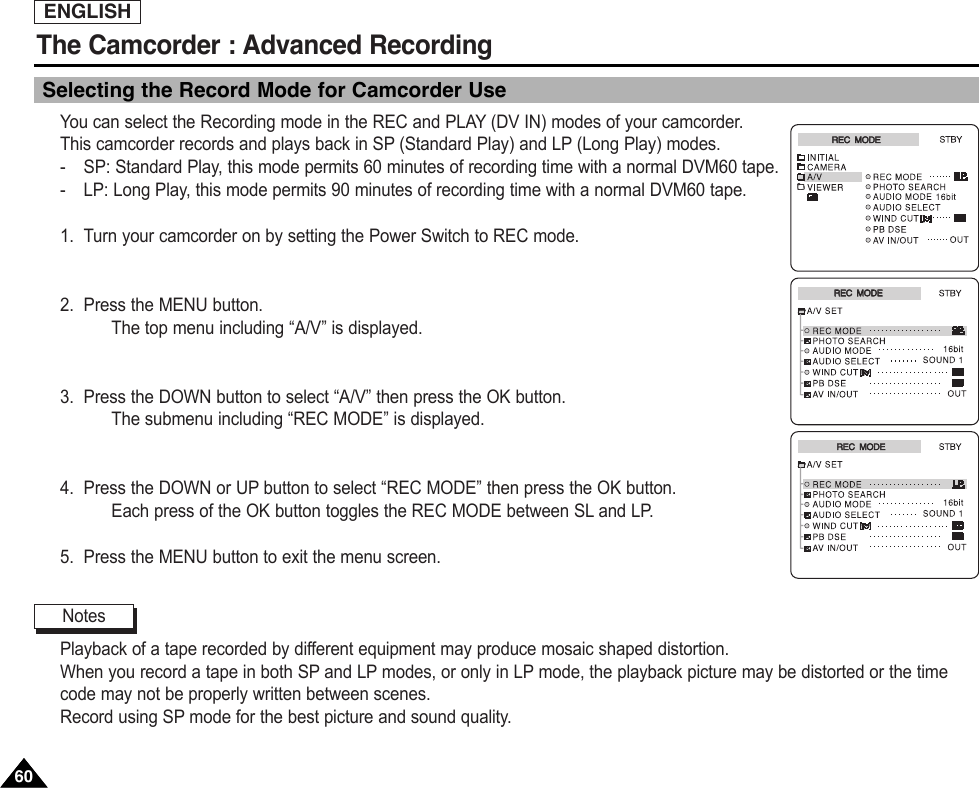 ENGLISHThe Camcorder : Advanced Recording6060Selecting the Record Mode for Camcorder UseYou can select the Recording mode in the REC and PLAY (DV IN) modes of your camcorder.This camcorder records and plays back in SP (Standard Play) and LP (Long Play) modes.-SP: Standard Play, this mode permits 60 minutes of recording time with a normal DVM60 tape.-LP: Long Play, this mode permits 90 minutes of recording time with a normal DVM60 tape.1. Turn your camcorder on by setting the Power Switch to REC mode.2. Press the MENU button.The top menu including “A/V” is displayed.3. Press the DOWN button to select “A/V” then press the OK button.The submenu including “REC MODE” is displayed.4. Press the DOWN or UP button to select “REC MODE” then press the OK button.Each press of the OK button toggles the REC MODE between SL and LP.5. Press the MENU button to exit the menu screen.Playback of a tape recorded by different equipment may produce mosaic shaped distortion.When you record a tape in both SP and LP modes, or only in LP mode, the playback picture may be distorted or the timecode may not be properly written between scenes.Record using SP mode for the best picture and sound quality.NotesREC  MODEREC  MODEREC  MODEREC  MODEREC  MODEREC  MODE