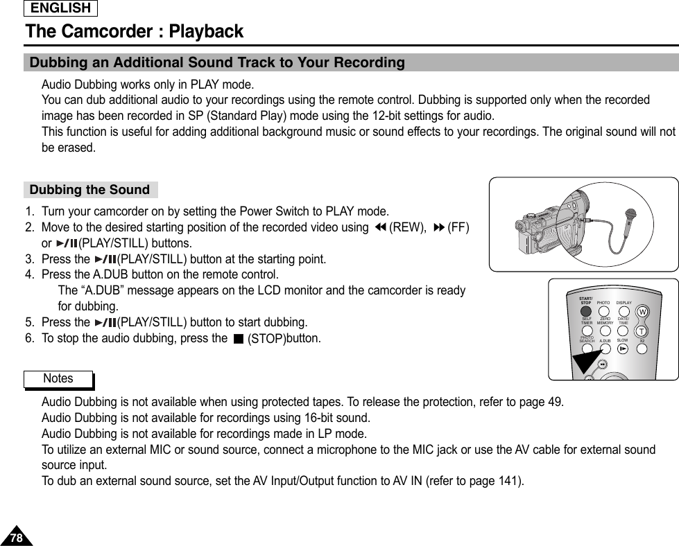 ENGLISHThe Camcorder : Playback7878Dubbing an Additional Sound Track to Your RecordingAudio Dubbing works only in PLAY mode.You can dub additional audio to your recordings using the remote control. Dubbing is supported only when the recordedimage has been recorded in SP (Standard Play) mode using the 12-bit settings for audio.This function is useful for adding additional background music or sound effects to your recordings. The original sound will notbe erased.1. Turn your camcorder on by setting the Power Switch to PLAY mode.2. Move to the desired starting position of the recorded video using  (REW),  (FF)or (PLAY/STILL) buttons.3. Press the  (PLAY/STILL) button at the starting point.4. Press the A.DUB button on the remote control.The “A.DUB” message appears on the LCD monitor and the camcorder is readyfor dubbing.5. Press the  (PLAY/STILL) button to start dubbing.6. To stop the audio dubbing, press the  (STOP)button.Audio Dubbing is not available when using protected tapes. To release the protection, refer to page 49.Audio Dubbing is not available for recordings using 16-bit sound.Audio Dubbing is not available for recordings made in LP mode.To  utilize an external MIC or sound source, connect a microphone to the MIC jack or use the AV cable for external soundsource input.To  dub an external sound source, set the AV Input/Output function to AV IN (refer to page 141).Dubbing the SoundNotesSTART/STOPSELFTIMERA.DUBZEROMEMORYPHOTO DISPLAYX2SLOW PHOTOSEARCHDATE/ TIME