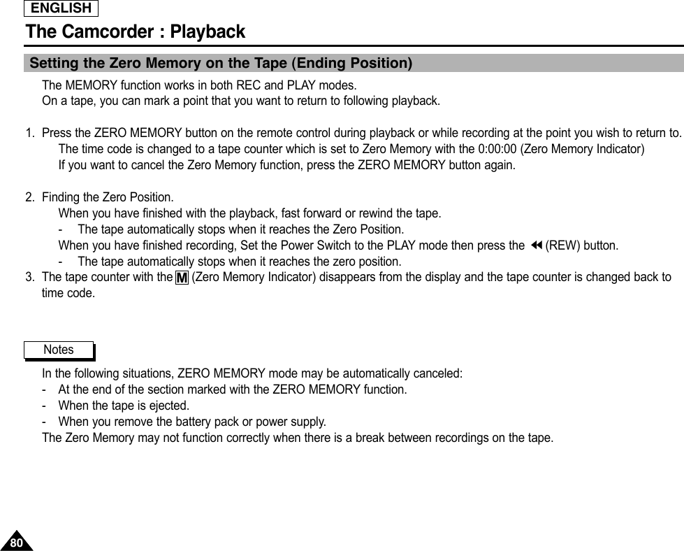 ENGLISHThe Camcorder : Playback8080Setting the Zero Memory on the Tape (Ending Position)The MEMORY function works in both REC and PLAY modes.On a tape, you can mark a point that you want to return to following playback.1. Press the ZERO MEMORY button on the remote control during playback or while recording at the point you wish to return to.The time code is changed to a tape counter which is set to Zero Memory with the 0:00:00 (Zero Memory Indicator)If you want to cancel the Zero Memory function, press the ZERO MEMORY button again.2.  Finding the Zero Position.When you have finished with the playback, fast forward or rewind the tape.-The tape automatically stops when it reaches the Zero Position.When you have finished recording, Set the Power Switch to the PLAY mode then press the  (REW) button.-The tape automatically stops when it reaches the zero position.3. The tape counter with the    (Zero Memory Indicator) disappears from the display and the tape counter is changed back totime code.In the following situations, ZERO MEMORY mode may be automatically canceled:-At the end of the section marked with the ZERO MEMORY function.-When the tape is ejected.-When you remove the battery pack or power supply.The Zero Memory may not function correctly when there is a break between recordings on the tape.NotesM