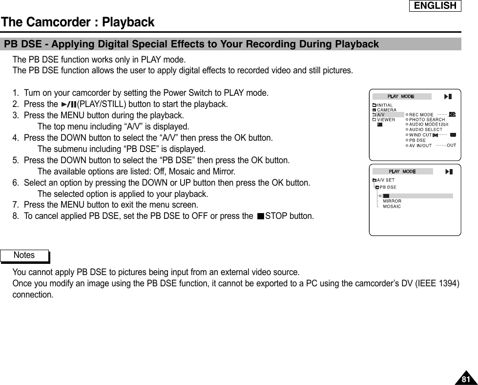 ENGLISHThe Camcorder : Playback8181PB DSE - Applying Digital Special Effects to Your Recording During PlaybackThe PB DSE function works only in PLAY mode.The PB DSE function allows the user to apply digital effects to recorded video and still pictures.1. Turn on your camcorder by setting the Power Switch to PLAY mode.2. Press the  (PLAY/STILL) button to start the playback.3. Press the MENU button during the playback.The top menu including “A/V” is displayed.4. Press the DOWN button to select the “A/V” then press the OK button.The submenu including “PB DSE” is displayed.5. Press the DOWN button to select the “PB DSE” then press the OK button.The available options are listed: Off, Mosaic and Mirror.6. Select an option by pressing the DOWN or UP button then press the OK button.The selected option is applied to your playback.7. Press the MENU button to exit the menu screen.8. To cancel applied PB DSE, set the PB DSE to OFF or press the  STOP button.You cannot apply PB DSE to pictures being input from an external video source.Once you modify an image using the PB DSE function, it cannot be exported to a PC using the camcorder’s DV (IEEE 1394)connection.Notes