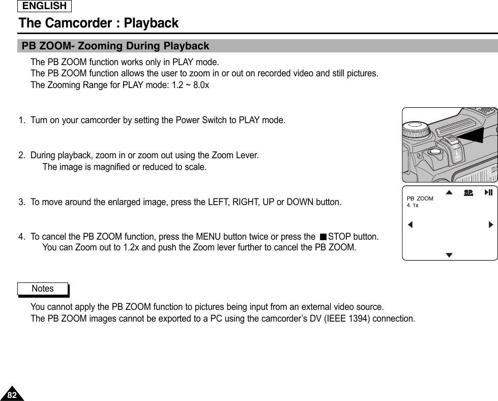 ENGLISHThe Camcorder : Playback8282PB ZOOM- Zooming During PlaybackThe PB ZOOM function works only in PLAY mode.The PB ZOOM function allows the user to zoom in or out on recorded video and still pictures.The Zooming Range for PLAY mode: 1.2 ~ 8.0x1. Turn on your camcorder by setting the Power Switch to PLAY mode.2. During playback, zoom in or zoom out using the Zoom Lever.The image is magnified or reduced to scale.3. To move around the enlarged image, press the LEFT, RIGHT, UP or DOWN button.4. To cancel the PB ZOOM function, press the MENU button twice or press the  STOP button.You can Zoom out to 1.2x and push the Zoom lever further to cancel the PB ZOOM.You cannot apply the PB ZOOM function to pictures being input from an external video source.The PB ZOOM images cannot be exported to a PC using the camcorder’s DV (IEEE 1394) connection.Notes