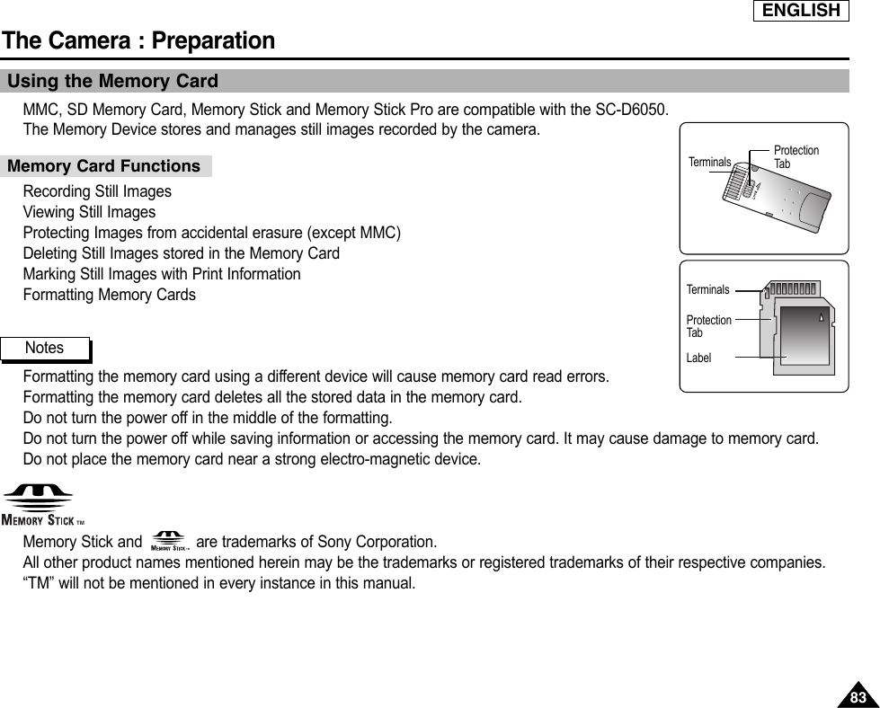 ENGLISHThe Camera : Preparation8383Using the Memory CardMMC, SD Memory Card, Memory Stick and Memory Stick Pro are compatible with the SC-D6050.The Memory Device stores and manages still images recorded by the camera.Recording Still ImagesViewing Still ImagesProtecting Images from accidental erasure (except MMC)Deleting Still Images stored in the Memory CardMarking Still Images with Print InformationFormatting Memory CardsFormatting the memory card using a different device will cause memory card read errors.Formatting the memory card deletes all the stored data in the memory card.Do not turn the power off in the middle of the formatting.Do not turn the power off while saving information or accessing the memory card. It may cause damage to memory card.Do not place the memory card near a strong electro-magnetic device.Memory Stick and            are trademarks of Sony Corporation.All other product names mentioned herein may be the trademarks or registered trademarks of their respective companies.“TM” will not be mentioned in every instance in this manual.NotesMemory Card FunctionsTerminalsTerminalsProtectionTabProtectionTabLabelTMTM