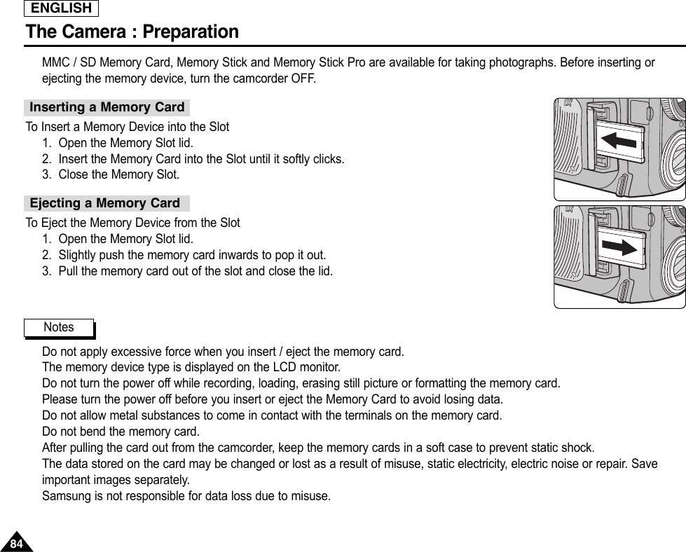 ENGLISHThe Camera : Preparation8484MMC / SD Memory Card, Memory Stick and Memory Stick Pro are available for taking photographs. Before inserting orejecting the memory device, turn the camcorder OFF.To  Insert a Memory Device into the Slot1. Open the Memory Slot lid.2. Insert the Memory Card into the Slot until it softly clicks.3. Close the Memory Slot.To  Eject the Memory Device from the Slot1. Open the Memory Slot lid.2. Slightly push the memory card inwards to pop it out.3. Pull the memory card out of the slot and close the lid.Do not apply excessive force when you insert / eject the memory card.The memory device type is displayed on the LCD monitor.Do not turn the power off while recording, loading, erasing still picture or formatting the memory card.Please turn the power off before you insert or eject the Memory Card to avoid losing data.Do not allow metal substances to come in contact with the terminals on the memory card.Do not bend the memory card.After pulling the card out from the camcorder, keep the memory cards in a soft case to prevent static shock.The data stored on the card may be changed or lost as a result of misuse, static electricity, electric noise or repair. Saveimportant images separately.Samsung is not responsible for data loss due to misuse.Inserting a Memory CardEjecting a Memory CardNotes