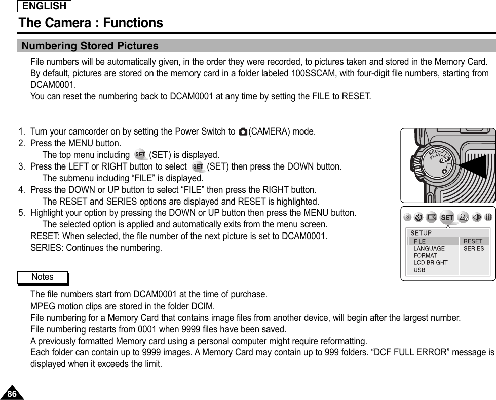 ENGLISHThe Camera : Functions8686Numbering Stored PicturesFile numbers will be automatically given, in the order they were recorded, to pictures taken and stored in the Memory Card.By default, pictures are stored on the memory card in a folder labeled 100SSCAM, with four-digit file numbers, starting fromDCAM0001.You can reset the numbering back to DCAM0001 at any time by setting the FILE to RESET.1. Turn your camcorder on by setting the Power Switch to  (CAMERA) mode.2. Press the MENU button.The top menu including  (SET) is displayed.3. Press the LEFT or RIGHT button to select        (SET) then press the DOWN button.The submenu including “FILE” is displayed.4. Press the DOWN or UP button to select “FILE” then press the RIGHT button.The RESET and SERIES options are displayed and RESET is highlighted.5. Highlight your option by pressing the DOWN or UP button then press the MENU button.The selected option is applied and automatically exits from the menu screen.RESET: When selected, the file number of the next picture is set to DCAM0001.SERIES: Continues the numbering.The file numbers start from DCAM0001 at the time of purchase.MPEG motion clips are stored in the folder DCIM.File numbering for a Memory Card that contains image files from another device, will begin after the largest number.File numbering restarts from 0001 when 9999 files have been saved.Apreviously formatted Memory card using a personal computer might require reformatting.Each folder can contain up to 9999 images. A Memory Card may contain up to 999 folders. “DCF FULL ERROR” message isdisplayed when it exceeds the limit.OFFOFFRECPLAYOFFOFFOFFNotes
