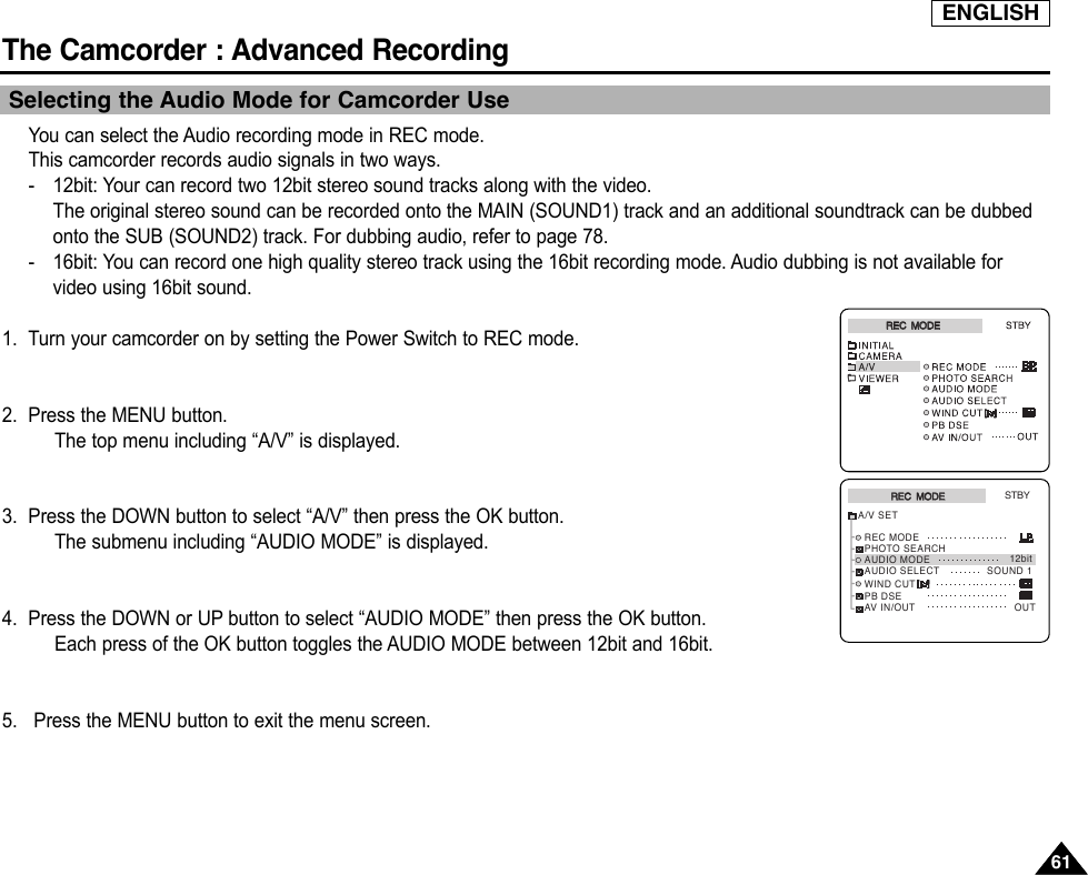 ENGLISHThe Camcorder : Advanced Recording6161Selecting the Audio Mode for Camcorder UseYou can select the Audio recording mode in REC mode.This camcorder records audio signals in two ways.-12bit: Your can record two 12bit stereo sound tracks along with the video.The original stereo sound can be recorded onto the MAIN (SOUND1) track and an additional soundtrack can be dubbedonto the SUB (SOUND2) track. For dubbing audio, refer to page 78.-16bit: You can record one high quality stereo track using the 16bit recording mode. Audio dubbing is not available forvideo using 16bit sound.1. Turn your camcorder on by setting the Power Switch to REC mode.2. Press the MENU button.The top menu including “A/V” is displayed.3. Press the DOWN button to select “A/V” then press the OK button.The submenu including “AUDIO MODE” is displayed.4. Press the DOWN or UP button to select “AUDIO MODE” then press the OK button.Each press of the OK button toggles the AUDIO MODE between 12bit and 16bit.5. Press the MENU button to exit the menu screen.REC  MODEREC  MODEA/V SETSTBYWIND CUTPB DSEAV IN/OUT OUTREC MODEPHOTO SEARCHAUDIO MODEAUDIO SELECT12bitSOUND 1REC  MODEREC  MODE