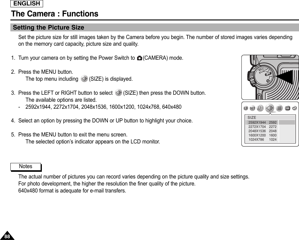 ENGLISHThe Camera : Functions8888Setting the Picture SizeSet the picture size for still images taken by the Camera before you begin. The number of stored images varies dependingon the memory card capacity, picture size and quality.1. Turn your camera on by setting the Power Switch to  (CAMERA) mode.2. Press the MENU button.The top menu including  (SIZE) is displayed.3. Press the LEFT or RIGHT button to select  (SIZE) then press the DOWN button.The available options are listed.-2592x1944, 2272x1704, 2048x1536, 1600x1200, 1024x768, 640x4804. Select an option by pressing the DOWN or UP button to highlight your choice.5. Press the MENU button to exit the menu screen.The selected option’s indicator appears on the LCD monitor.The actual number of pictures you can record varies depending on the picture quality and size settings.For photo development, the higher the resolution the finer quality of the picture.640x480 format is adequate for e-mail transfers.NotesOFFOFFRECPLAYOFFOFFOFFSIZE259222722048160010242592X19442272X17042048X15361600X12001024X786