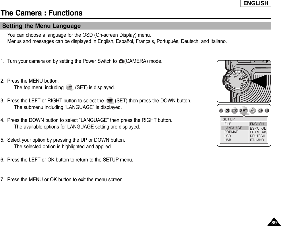 ENGLISHThe Camera : Functions8989Setting the Menu LanguageYou can choose a language for the OSD (On-screen Display) menu.Menus and messages can be displayed in English, Español, Français, Português, Deutsch, and Italiano.1. Turn your camera on by setting the Power Switch to  (CAMERA) mode.2. Press the MENU button.The top menu including  (SET) is displayed.3. Press the LEFT or RIGHT button to select the  (SET) then press the DOWN button.The submenu including “LANGUAGE” is displayed.4. Press the DOWN button to select “LANGUAGE” then press the RIGHT button.The available options for LANGUAGE setting are displayed.5. Select your option by pressing the UP or DOWN button.The selected option is highlighted and applied.6. Press the LEFT or OK button to return to the SETUP menu.7. Press the MENU or OK button to exit the menu screen.OFFOFFRECPLAYOFFOFFOFFSETUPENGLISHDEUTSCHITALIANOFILELANGUAGEFORMATLCD USBESPAOLFRANAIS
