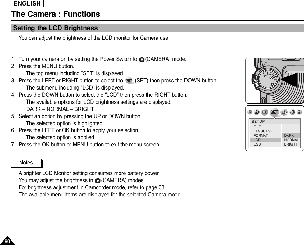 ENGLISHThe Camera : Functions9090Setting the LCD BrightnessYou can adjust the brightness of the LCD monitor for Camera use.1. Turn your camera on by setting the Power Switch to  (CAMERA) mode.2. Press the MENU button.The top menu including “SET” is displayed.3. Press the LEFT or RIGHT button to select the  (SET) then press the DOWN button.The submenu including “LCD” is displayed.4. Press the DOWN button to select the “LCD” then press the RIGHT button.The available options for LCD brightness settings are displayed.DARK – NORMAL – BRIGHT5. Select an option by pressing the UP or DOWN button.The selected option is highlighted.6. Press the LEFT or OK button to apply your selection.The selected option is applied.7. Press the OK button or MENU button to exit the menu screen.Abrighter LCD Monitor setting consumes more battery power.You may adjust the brightness in  (CAMERA) modes.For brightness adjustment in Camcorder mode, refer to page 33.The available menu items are displayed for the selected Camera mode.OFFOFFRECPLAYOFFOFFOFFSETUPDARKNORMALBRIGHTFILELANGUAGEFORMATLCD USBNotes