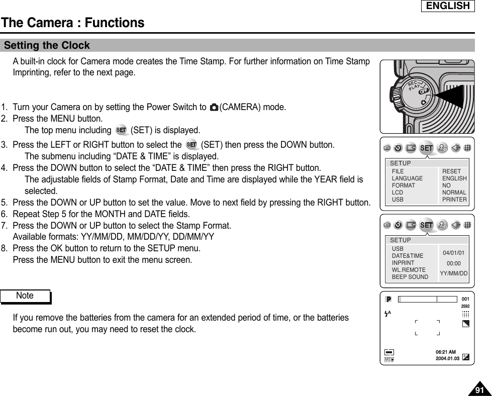 ENGLISHThe Camera : Functions9191Setting the ClockAbuilt-in clock for Camera mode creates the Time Stamp. For further information on Time StampImprinting, refer to the next page.1. Turn your Camera on by setting the Power Switch to  (CAMERA) mode.2. Press the MENU button.The top menu including  (SET) is displayed.3. Press the LEFT or RIGHT button to select the  (SET) then press the DOWN button.The submenu including “DATE &amp; TIME” is displayed.4. Press the DOWN button to select the “DATE &amp; TIME” then press the RIGHT button.The adjustable fields of Stamp Format, Date and Time are displayed while the YEAR field isselected.5. Press the DOWN or UP button to set the value. Move to next field by pressing the RIGHT button.6. Repeat Step 5 for the MONTH and DATE fields.7. Press the DOWN or UP button to select the Stamp Format.Available formats: YY/MM/DD, MM/DD/YY, DD/MM/YY8. Press the OK button to return to the SETUP menu.Press the MENU button to exit the menu screen.If you remove the batteries from the camera for an extended period of time, or the batteriesbecome run out, you may need to reset the clock.OFFOFFRECPLAYOFFOFFOFFSETUPFILELANGUAGEFORMATLCD USBRESETENGLISHNONORMALPRINTERSETUP04/01/0100:00YY/MM/DDUSBDATE&amp;TIMEINPRINTWL.REMOTEBEEP SOUND001259206:21 AM2004.01.03MSNote