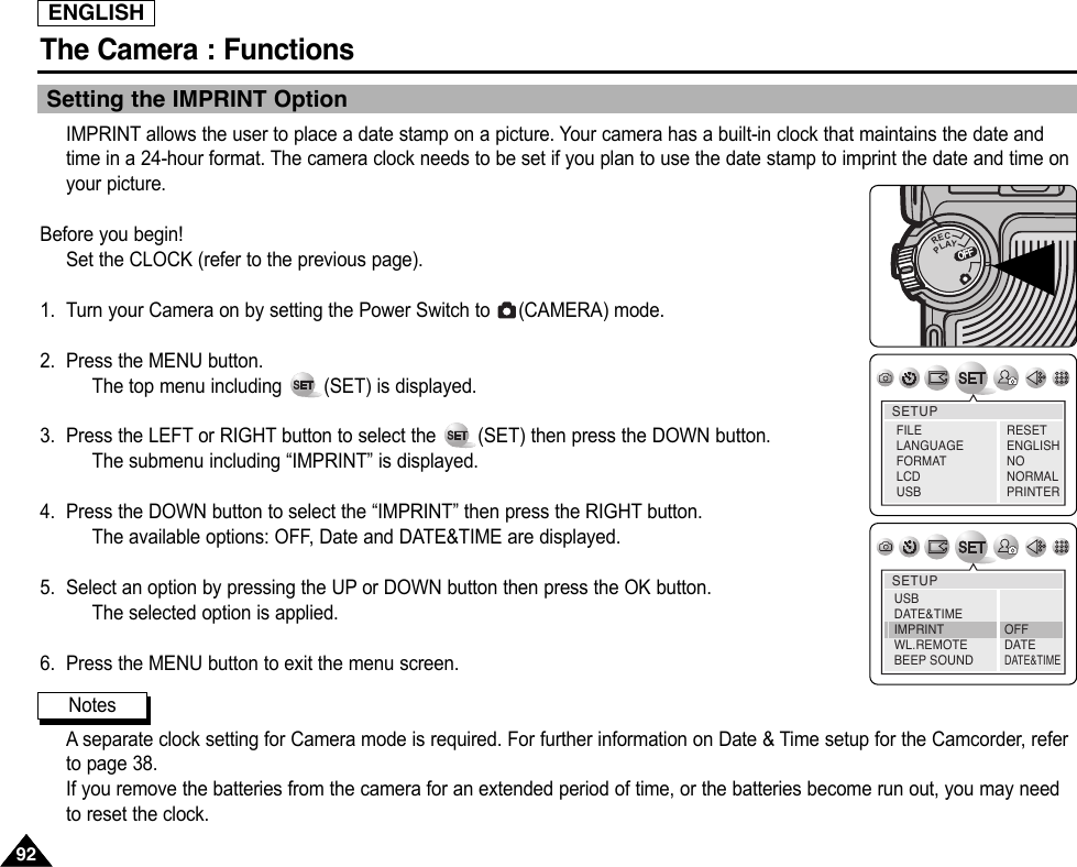 ENGLISHThe Camera : Functions9292Setting the IMPRINT OptionIMPRINT allows the user to place a date stamp on a picture. Your camera has a built-in clock that maintains the date andtime in a 24-hour format. The camera clock needs to be set if you plan to use the date stamp to imprint the date and time onyour picture.Before you begin!Set the CLOCK (refer to the previous page).1. Turn your Camera on by setting the Power Switch to  (CAMERA) mode.2. Press the MENU button.The top menu including  (SET) is displayed.3. Press the LEFT or RIGHT button to select the  (SET) then press the DOWN button.The submenu including “IMPRINT” is displayed.4. Press the DOWN button to select the “IMPRINT” then press the RIGHT button.The available options: OFF, Date and DATE&amp;TIME are displayed.5. Select an option by pressing the UP or DOWN button then press the OK button.The selected option is applied.6. Press the MENU button to exit the menu screen.Aseparate clock setting for Camera mode is required. For further information on Date &amp; Time setup for the Camcorder, referto page 38.If you remove the batteries from the camera for an extended period of time, or the batteries become run out, you may needto reset the clock.OFFOFFRECPLAYOFFOFFOFFSETUPFILELANGUAGEFORMATLCD USBRESETENGLISHNONORMALPRINTERSETUPUSBDATE&amp;TIMEIMPRINTWL.REMOTEBEEP SOUNDOFFDATEDATE&amp;TIMENotes