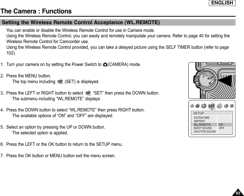 ENGLISHThe Camera : Functions9393Setting the Wireless Remote Control Acceptance (WL.REMOTE)You can enable or disable the Wireless Remote Control for use in Camera mode. Using the Wireless Remote Control, you can easily and remotely manipulate your camera. Refer to page 40 for setting theWireless Remote Control for Camcorder use.Using the Wireless Remote Control provided, you can take a delayed picture using the SELF TIMER button (refer to page102).1. Turn your camera on by setting the Power Switch to  (CAMERA) mode.2. Press the MENU button.The top menu including  (SET) is displayed.3. Press the LEFT or RIGHT button to select  “SET” then press the DOWN button.The submenu including “WL.REMOTE” displays4. Press the DOWN button to select “WL.REMOTE” then press RIGHT button.The available options of “ON” and “OFF” are displayed.5. Select an option by pressing the UP or DOWN button.The selected option is applied.6. Press the LEFT or the OK button to return to the SETUP menu.7. Press the OK button or MENU button exit the menu screen.OFFOFFRECPLAYOFFOFFOFFSETUPDATE&amp;TIMEIMPRINTWL.REMOTEBEEP SOUNDSHUTTER SOUNDONOFF