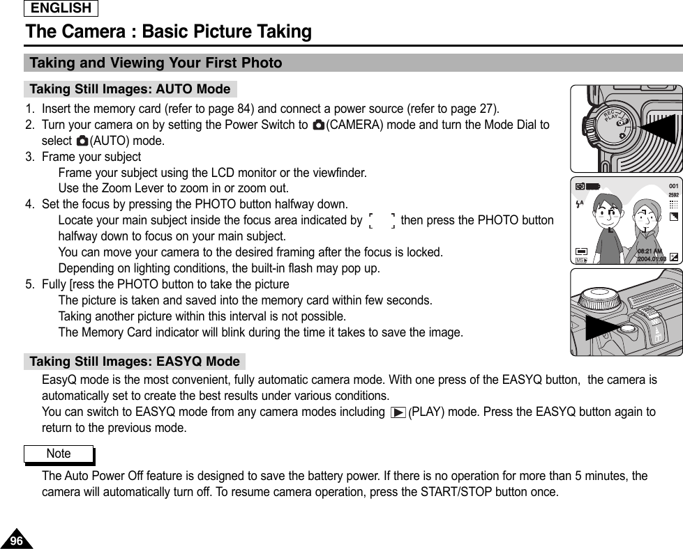 ENGLISHThe Camera : Basic Picture Taking9696Taking and Viewing Your First Photo 1. Insert the memory card (refer to page 84) and connect a power source (refer to page 27).2. Turn your camera on by setting the Power Switch to  (CAMERA) mode and turn the Mode Dial toselect (AUTO) mode.3. Frame your subjectFrame your subject using the LCD monitor or the viewfinder.Use the Zoom Lever to zoom in or zoom out.4. Set the focus by pressing the PHOTO button halfway down.Locate your main subject inside the focus area indicated by           then press the PHOTO buttonhalfway down to focus on your main subject.You can move your camera to the desired framing after the focus is locked.Depending on lighting conditions, the built-in flash may pop up.5. Fully [ress the PHOTO button to take the pictureThe picture is taken and saved into the memory card within few seconds.Taking another picture within this interval is not possible.The Memory Card indicator will blink during the time it takes to save the image.EasyQ mode is the most convenient, fully automatic camera mode. With one press of the EASYQ button,  the camera isautomatically set to create the best results under various conditions.You can switch to EASYQ mode from any camera modes including  (PLAY) mode. Press the EASYQ button again toreturn to the previous mode.The Auto Power Off feature is designed to save the battery power. If there is no operation for more than 5 minutes, thecamera will automatically turn off. To resume camera operation, press the START/STOP button once.Taking Still Images: AUTO ModeTaking Still Images: EASYQ ModeNoteOFFOFFRECPLAYOFFOFFOFF001259208:21 AM2004.01.03MS