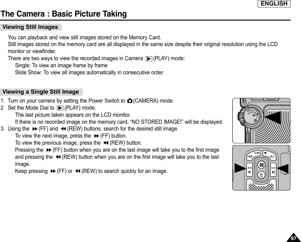 ENGLISHThe Camera : Basic Picture Taking9797You can playback and view still images stored on the Memory Card.Still images stored on the memory card are all displayed in the same size despite their original resolution using the LCDmonitor or viewfinder.There are two ways to view the recorded images in Camera  (PLAY) mode:Single: To view an image frame by frameSlide Show: To view all images automatically in consecutive order1. Turn on your camera by setting the Power Switch to  (CAMERA) mode.2Set the Mode Dial to  (PLAY) mode.The last picture taken appears on the LCD monitor.If there is no recorded image on the memory card, “NO STORED IMAGE!” will be displayed.3. Using the  (FF) and  (REW) buttons, search for the desired still image.To  view the next image, press the  (FF) button.To  view the previous image, press the  (REW) button.Pressing the  (FF) button when you are on the last image will take you to the first imageand pressing the  (REW) button when you are on the first image will take you to the lastimage.Keep pressing  (FF) or  (REW) to search quickly for an image.Viewing Still ImagesViewing a Single Still ImageOFFOFFRECPLAYOFFOFFOFF