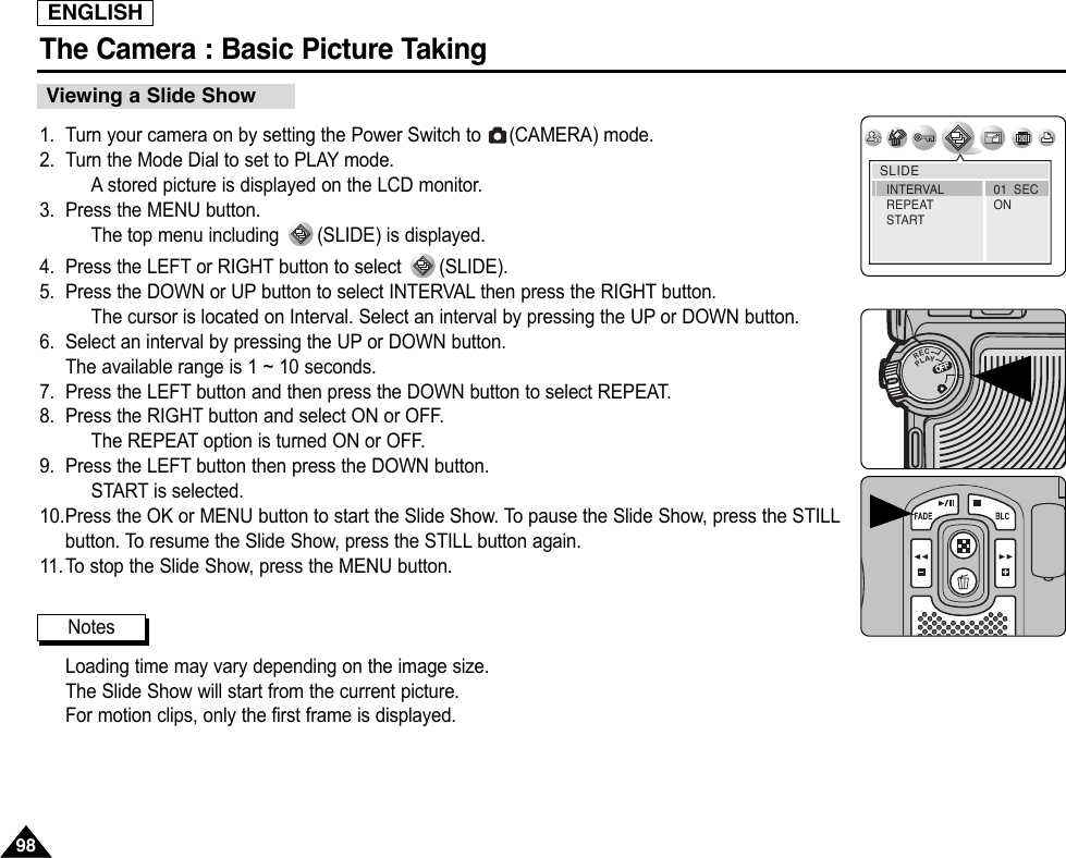 ENGLISHThe Camera : Basic Picture Taking98981. Turn your camera on by setting the Power Switch to  (CAMERA) mode.2. Turn the Mode Dial to set to PLAY mode.Astored picture is displayed on the LCD monitor.3. Press the MENU button.The top menu including  (SLIDE) is displayed.4. Press the LEFT or RIGHT button to select  (SLIDE).5. Press the DOWN or UP button to select INTERVAL then press the RIGHT button.The cursor is located on Interval. Select an interval by pressing the UP or DOWN button.6. Select an interval by pressing the UP or DOWN button.The available range is 1 ~ 10 seconds.7. Press the LEFT button and then press the DOWN button to select REPEAT.8. Press the RIGHT button and select ON or OFF.The REPEAT option is turned ON or OFF.9. Press the LEFT button then press the DOWN button.START is selected.10.Press the OK or MENU button to start the Slide Show. To pause the Slide Show, press the STILLbutton. To resume the Slide Show, press the STILL button again.11.To stop the Slide Show, press the MENU button.Loading time may vary depending on the image size.The Slide Show will start from the current picture.For motion clips, only the first frame is displayed.Viewing a Slide ShowSLIDE01  SECONINTERVALREPEATSTARTNotesOFFOFFRECPLAYOFFOFFOFF