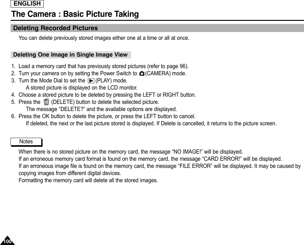 ENGLISHThe Camera : Basic Picture Taking100100Deleting Recorded PicturesYou can delete previously stored images either one at a time or all at once.1. Load a memory card that has previously stored pictures (refer to page 96).2. Turn your camera on by setting the Power Switch to  (CAMERA) mode.3. Turn the Mode Dial to set the  (PLAY) mode.Astored picture is displayed on the LCD monitor.4. Choose a stored picture to be deleted by pressing the LEFT or RIGHT button.5. Press the  (DELETE) button to delete the selected picture.The message “DELETE?” and the available options are displayed.6. Press the OK button to delete the picture, or press the LEFT button to cancel.If deleted, the next or the last picture stored is displayed. If Delete is cancelled, it returns to the picture screen.When there is no stored picture on the memory card, the message “NO IMAGE!” will be displayed.If an erroneous memory card format is found on the memory card, the message “CARD ERROR!” will be displayed.If an erroneous image file is found on the memory card, the message “FILE ERROR” will be displayed. It may be caused bycopying images from different digital devices.Formatting the memory card will delete all the stored images.NotesDeleting One Image in Single Image View