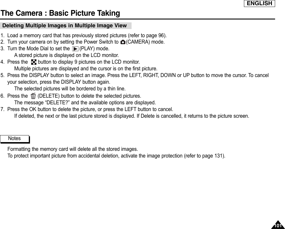 ENGLISHThe Camera : Basic Picture Taking1011011. Load a memory card that has previously stored pictures (refer to page 96).2. Turn your camera on by setting the Power Switch to  (CAMERA) mode.3. Turn the Mode Dial to set the  (PLAY) mode.Astored picture is displayed on the LCD monitor.4. Press the  button to display 9 pictures on the LCD monitor.Multiple pictures are displayed and the cursor is on the first picture.5. Press the DISPLAY button to select an image. Press the LEFT, RIGHT, DOWN or UP button to move the cursor. To cancelyour selection, press the DISPLAY button again.The selected pictures will be bordered by a thin line.6. Press the  (DELETE) button to delete the selected pictures.The message “DELETE?” and the available options are displayed.7. Press the OK button to delete the picture, or press the LEFT button to cancel.If deleted, the next or the last picture stored is displayed. If Delete is cancelled, it returns to the picture screen.Formatting the memory card will delete all the stored images.To  protect important picture from accidental deletion, activate the image protection (refer to page 131).NotesDeleting Multiple Images in Multiple Image View