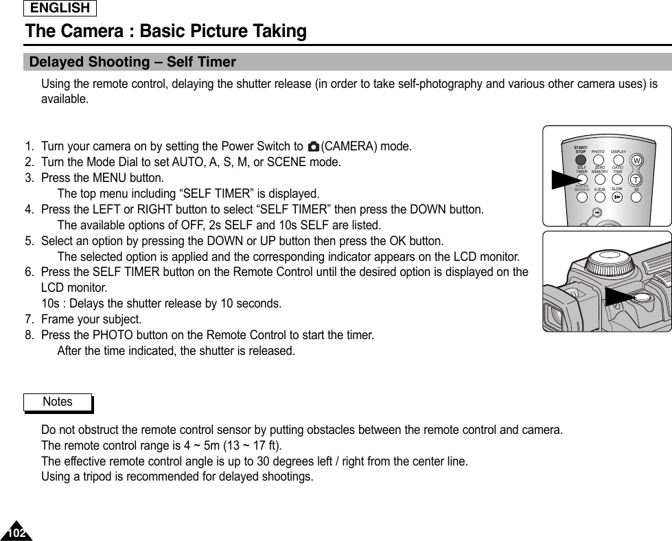 ENGLISHThe Camera : Basic Picture Taking102102Delayed Shooting – Self TimerUsing the remote control, delaying the shutter release (in order to take self-photography and various other camera uses) isavailable.1. Turn your camera on by setting the Power Switch to  (CAMERA) mode. 2. Turn the Mode Dial to set AUTO, A, S, M, or SCENE mode.3. Press the MENU button.The top menu including “SELF TIMER” is displayed.4. Press the LEFT or RIGHT button to select “SELF TIMER” then press the DOWN button.The available options of OFF, 2s SELF and 10s SELF are listed.5. Select an option by pressing the DOWN or UP button then press the OK button.The selected option is applied and the corresponding indicator appears on the LCD monitor.6. Press the SELF TIMER button on the Remote Control until the desired option is displayed on theLCD monitor.10s : Delays the shutter release by 10 seconds.7. Frame your subject.8. Press the PHOTO button on the Remote Control to start the timer.After the time indicated, the shutter is released.Do not obstruct the remote control sensor by putting obstacles between the remote control and camera.The remote control range is 4 ~ 5m (13 ~ 17 ft).The effective remote control angle is up to 30 degrees left / right from the center line.Using a tripod is recommended for delayed shootings.START/STOPSELFTIMERA.DUBZEROMEMORYPHOTO DISPLAYX2SLOW PHOTOSEARCHDATE/ TIMENotes