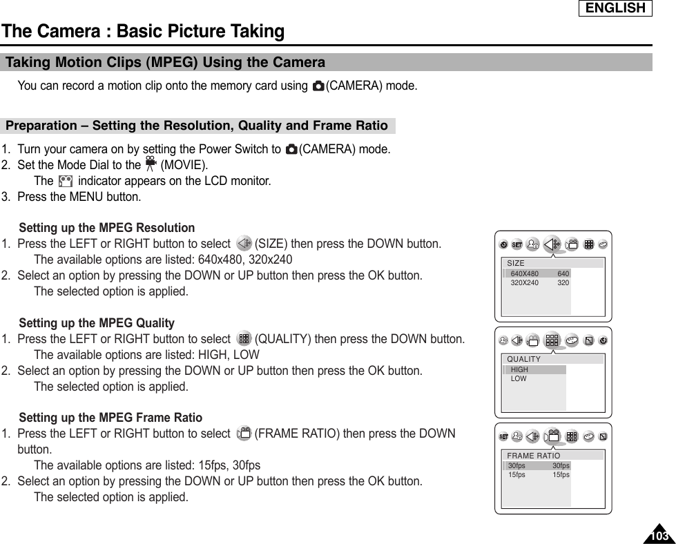 ENGLISHThe Camera : Basic Picture Taking103103Taking Motion Clips (MPEG) Using the CameraYou can record a motion clip onto the memory card using  (CAMERA) mode.1. Turn your camera on by setting the Power Switch to  (CAMERA) mode.2. Set the Mode Dial to the (MOVIE).The  indicator appears on the LCD monitor.3. Press the MENU button.Setting up the MPEG Resolution1. Press the LEFT or RIGHT button to select  (SIZE) then press the DOWN button.The available options are listed: 640x480, 320x2402. Select an option by pressing the DOWN or UP button then press the OK button.The selected option is applied.Setting up the MPEG Quality1. Press the LEFT or RIGHT button to select  (QUALITY) then press the DOWN button.The available options are listed: HIGH, LOW2. Select an option by pressing the DOWN or UP button then press the OK button.The selected option is applied.Setting up the MPEG Frame Ratio1. Press the LEFT or RIGHT button to select  (FRAME RATIO) then press the DOWNbutton.The available options are listed: 15fps, 30fps2. Select an option by pressing the DOWN or UP button then press the OK button.The selected option is applied.SIZE640X480 640320X240 320QUALITYHIGHLOWFRAME RATIO30fps              30fps15fps              15fpsPreparation – Setting the Resolution, Quality and Frame Ratio