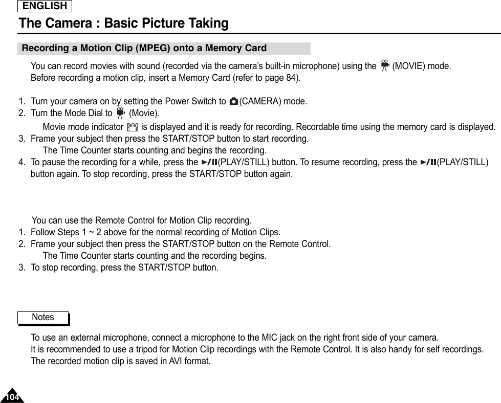 ENGLISHThe Camera : Basic Picture Taking104104You can record movies with sound (recorded via the camera’s built-in microphone) using the  (MOVIE) mode.Before recording a motion clip, insert a Memory Card (refer to page 84).1. Turn your camera on by setting the Power Switch to  (CAMERA) mode. 2. Turn the Mode Dial to (Movie).Movie mode indicator  is displayed and it is ready for recording. Recordable time using the memory card is displayed.3. Frame your subject then press the START/STOP button to start recording.The Time Counter starts counting and begins the recording.4. To pause the recording for a while, press the  (PLAY/STILL) button. To resume recording, press the  (PLAY/STILL)button again. To stop recording, press the START/STOP button again.You can use the Remote Control for Motion Clip recording.1. Follow Steps 1 ~ 2 above for the normal recording of Motion Clips.2. Frame your subject then press the START/STOP button on the Remote Control.The Time Counter starts counting and the recording begins.3. To stop recording, press the START/STOP button.To  use an external microphone, connect a microphone to the MIC jack on the right front side of your camera.It is recommended to use a tripod for Motion Clip recordings with the Remote Control. It is also handy for self recordings.The recorded motion clip is saved in AVI format.NotesRecording a Motion Clip (MPEG) onto a Memory Card