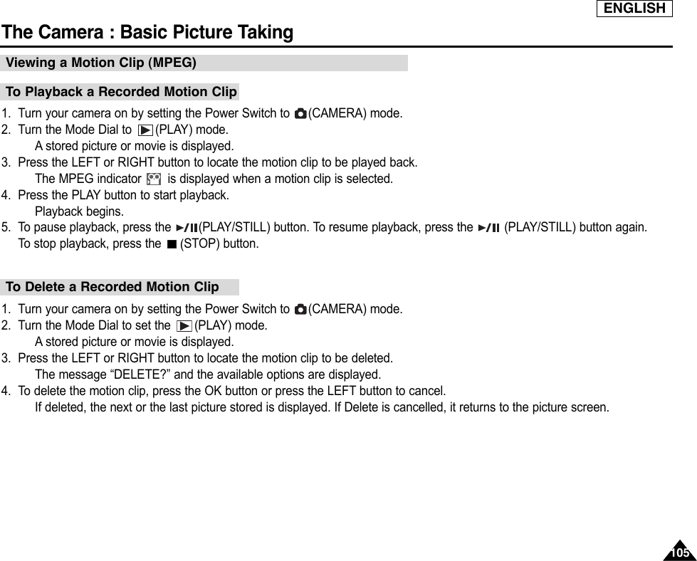ENGLISHThe Camera : Basic Picture Taking1051051. Turn your camera on by setting the Power Switch to  (CAMERA) mode.2. Turn the Mode Dial to  (PLAY) mode.Astored picture or movie is displayed.3. Press the LEFT or RIGHT button to locate the motion clip to be played back.The MPEG indicator  is displayed when a motion clip is selected.4. Press the PLAY button to start playback.Playback begins.5. To pause playback, press the  (PLAY/STILL) button. To resume playback, press the  (PLAY/STILL) button again.To  stop playback, press the  (STOP) button.1. Turn your camera on by setting the Power Switch to  (CAMERA) mode.2. Turn the Mode Dial to set the  (PLAY) mode.Astored picture or movie is displayed.3. Press the LEFT or RIGHT button to locate the motion clip to be deleted.The message “DELETE?” and the available options are displayed.4. To delete the motion clip, press the OK button or press the LEFT button to cancel.If deleted, the next or the last picture stored is displayed. If Delete is cancelled, it returns to the picture screen.To Playback a Recorded Motion ClipTo Delete a Recorded Motion ClipViewing a Motion Clip (MPEG)