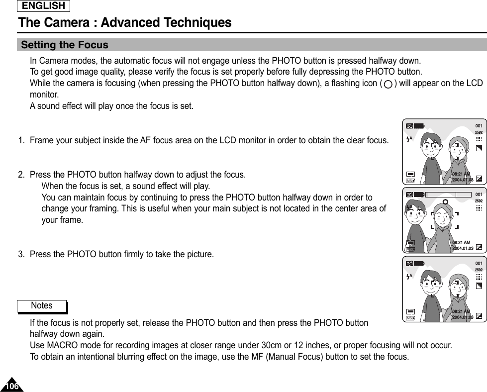 ENGLISHThe Camera : Advanced Techniques 106106Setting the FocusIn Camera modes, the automatic focus will not engage unless the PHOTO button is pressed halfway down.To  get good image quality, please verify the focus is set properly before fully depressing the PHOTO button.While the camera is focusing (when pressing the PHOTO button halfway down), a flashing icon ( ) will appear on the LCDmonitor.Asound effect will play once the focus is set.1. Frame your subject inside the AF focus area on the LCD monitor in order to obtain the clear focus.2. Press the PHOTO button halfway down to adjust the focus.When the focus is set, a sound effect will play.You can maintain focus by continuing to press the PHOTO button halfway down in order tochange your framing. This is useful when your main subject is not located in the center area ofyour frame.3. Press the PHOTO button firmly to take the picture.If the focus is not properly set, release the PHOTO button and then press the PHOTO buttonhalfway down again.Use MACRO mode for recording images at closer range under 30cm or 12 inches, or proper focusing will not occur.To  obtain an intentional blurring effect on the image, use the MF (Manual Focus) button to set the focus.Notes001259208:21 AM2004.01.03MS001259208:21 AM2004.01.03MS001259208:21 AM2004.01.03MS