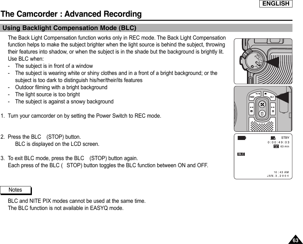 ENGLISHThe Camcorder : Advanced Recording6363Using Backlight Compensation Mode (BLC)The Back Light Compensation function works only in REC mode. The Back Light Compensationfunction helps to make the subject brighter when the light source is behind the subject, throwingtheir features into shadow, or when the subject is in the shade but the background is brightly lit.Use BLC when:-The subject is in front of a window-The subject is wearing white or shiny clothes and in a front of a bright background; or thesubject is too dark to distinguish his/her/their/its features-Outdoor filming with a bright background-The light source is too bright-The subject is against a snowy background1. Turn your camcorder on by setting the Power Switch to REC mode.2. Press the BLC  (STOP) button.BLC is displayed on the LCD screen.3. To exit BLC mode, press the BLC  (STOP) button again. Each press of the BLC ( STOP) button toggles the BLC function between ON and OFF.BLC and NITE PIX modes cannot be used at the same time.The BLC function is not available in EASYQ mode.NotesOFFRECPLAYOFFOFFOFFOFF