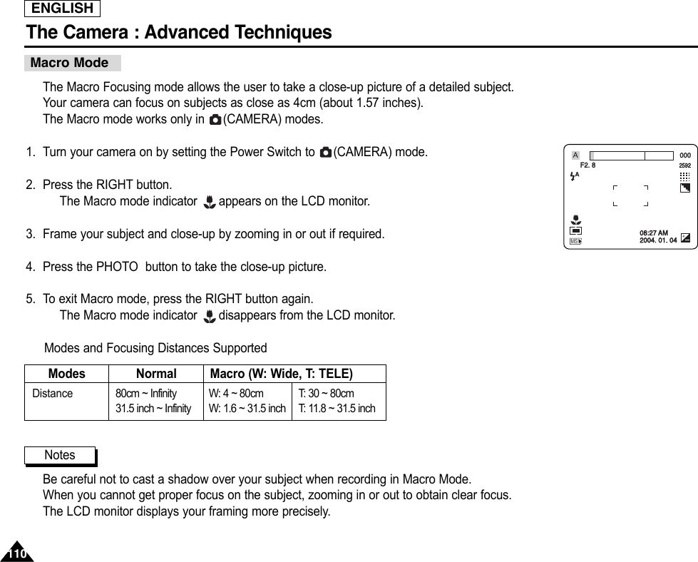 ENGLISHThe Camera : Advanced Techniques 110110The Macro Focusing mode allows the user to take a close-up picture of a detailed subject.Your camera can focus on subjects as close as 4cm (about 1.57 inches).The Macro mode works only in  (CAMERA) modes.1. Turn your camera on by setting the Power Switch to  (CAMERA) mode.2. Press the RIGHT button.The Macro mode indicator  appears on the LCD monitor.3. Frame your subject and close-up by zooming in or out if required.4. Press the PHOTO  button to take the close-up picture.5. To exit Macro mode, press the RIGHT button again.The Macro mode indicator  disappears from the LCD monitor.Modes and Focusing Distances SupportedBe careful not to cast a shadow over your subject when recording in Macro Mode.When you cannot get proper focus on the subject, zooming in or out to obtain clear focus.The LCD monitor displays your framing more precisely.Macro ModeModesDistance 80cm ~ Infinity31.5 inch ~ InfinityW: 4 ~ 80cmW: 1.6 ~ 31.5 inchT:   30 ~ 80cmT:   11.8 ~ 31.5 inchNormal Macro (W: Wide, T: TELE)Notes000F2. 8259208:27 AM2004. 01. 04MSA