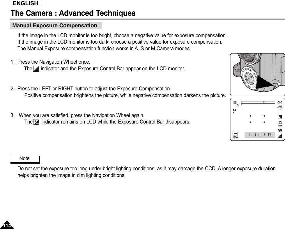ENGLISHThe Camera : Advanced Techniques 114114If the image in the LCD monitor is too bright, choose a negative value for exposure compensation.If the image in the LCD monitor is too dark, choose a positive value for exposure compensation.The Manual Exposure compensation function works in A, S or M Camera modes.1. Press the Navigation Wheel once.The indicator and the Exposure Control Bar appear on the LCD monitor.2. Press the LEFT or RIGHT button to adjust the Exposure Compensation.Positive compensation brightens the picture, while negative compensation darkens the picture.3. When you are satisfied, press the Navigation Wheel again.The indicator remains on LCD while the Exposure Control Bar disappears.Do not set the exposure too long under bright lighting conditions, as it may damage the CCD. A longer exposure durationhelps brighten the image in dim lighting conditions.000 2592MSSF2. 8AWBISOAUTO-2   -1   0   +1   +2 EVManual Exposure CompensationNote