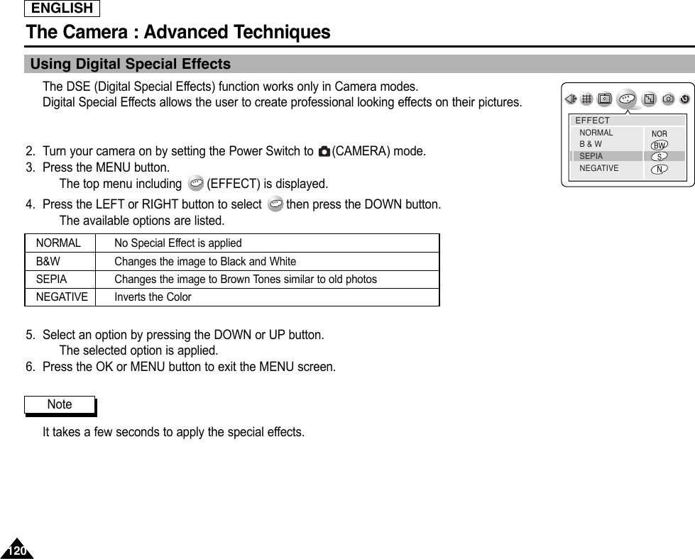 ENGLISHThe Camera : Advanced Techniques 120120Using Digital Special EffectsThe DSE (Digital Special Effects) function works only in Camera modes.Digital Special Effects allows the user to create professional looking effects on their pictures. 2. Turn your camera on by setting the Power Switch to  (CAMERA) mode.3. Press the MENU button.The top menu including  (EFFECT) is displayed.4. Press the LEFT or RIGHT button to select  then press the DOWN button.The available options are listed.5. Select an option by pressing the DOWN or UP button.The selected option is applied.6. Press the OK or MENU button to exit the MENU screen.It takes a few seconds to apply the special effects.EFFECTNORMALB &amp; WSEPIANEGATIVENoteNORMALB&amp;WSEPIANEGATIVENo Special Effect is appliedChanges the image to Black and WhiteChanges the image to Brown Tones similar to old photosInverts the Color