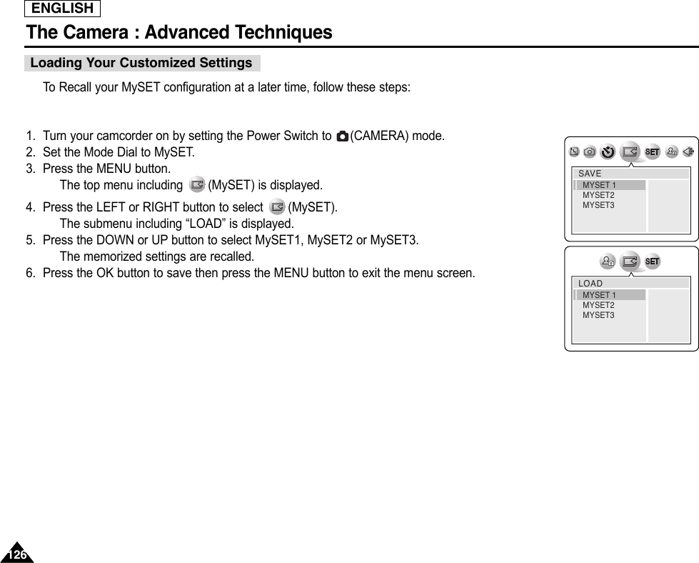 ENGLISHThe Camera : Advanced Techniques 126126To  Recall your MySET configuration at a later time, follow these steps:1. Turn your camcorder on by setting the Power Switch to  (CAMERA) mode.2. Set the Mode Dial to MySET.3. Press the MENU button.The top menu including  (MySET) is displayed.4. Press the LEFT or RIGHT button to select  (MySET).The submenu including “LOAD” is displayed.5. Press the DOWN or UP button to select MySET1, MySET2 or MySET3.The memorized settings are recalled.6. Press the OK button to save then press the MENU button to exit the menu screen.SAVEMYSET 1MYSET2MYSET3LOADMYSET 1MYSET2MYSET3Loading Your Customized Settings