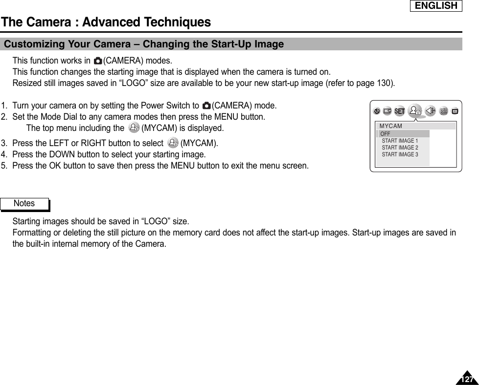 ENGLISHThe Camera : Advanced Techniques 127127Customizing Your Camera – Changing the Start-Up ImageThis function works in  (CAMERA) modes.This function changes the starting image that is displayed when the camera is turned on.Resized still images saved in “LOGO” size are available to be your new start-up image (refer to page 130).1. Turn your camera on by setting the Power Switch to  (CAMERA) mode.2. Set the Mode Dial to any camera modes then press the MENU button.The top menu including the  (MYCAM) is displayed.3. Press the LEFT or RIGHT button to select  (MYCAM).4. Press the DOWN button to select your starting image.5. Press the OK button to save then press the MENU button to exit the menu screen.Starting images should be saved in “LOGO” size.Formatting or deleting the still picture on the memory card does not affect the start-up images. Start-up images are saved inthe built-in internal memory of the Camera.NotesMYCAMOFF START IMAGE 1 START IMAGE 2 START IMAGE 3 