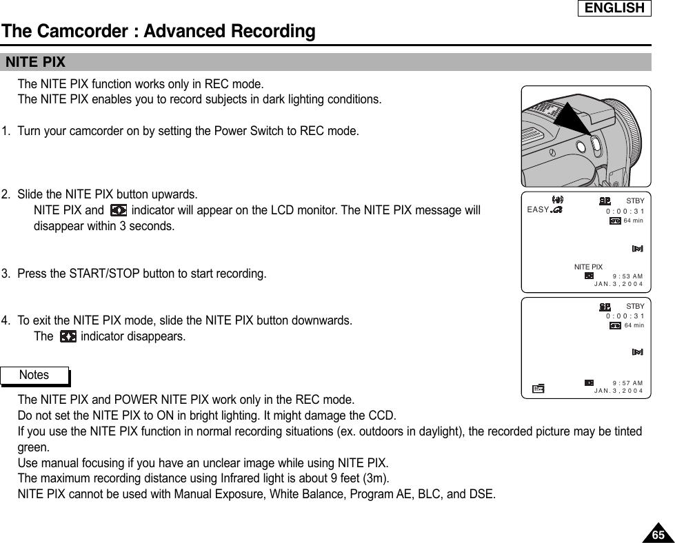 ENGLISHThe Camcorder : Advanced Recording6565NITE PIXThe NITE PIX function works only in REC mode.The NITE PIX enables you to record subjects in dark lighting conditions.1. Turn your camcorder on by setting the Power Switch to REC mode.2. Slide the NITE PIX button upwards.NITE PIX and  indicator will appear on the LCD monitor. The NITE PIX message willdisappear within 3 seconds.3. Press the START/STOP button to start recording.4. To exit the NITE PIX mode, slide the NITE PIX button downwards.The indicator disappears.The NITE PIX and POWER NITE PIX work only in the REC mode.Do not set the NITE PIX to ON in bright lighting. It might damage the CCD.If you use the NITE PIX function in normal recording situations (ex. outdoors in daylight), the recorded picture may be tintedgreen.Use manual focusing if you have an unclear image while using NITE PIX.The maximum recording distance using Infrared light is about 9 feet (3m).NITE PIX cannot be used with Manual Exposure, White Balance, Program AE, BLC, and DSE.NotesSTBY0 : 0 0 : 3 164 minEASY9 : 53 AM  JAN. 3 , 2 0 0 4NITE PIX9 : 57 AM  JAN. 3 , 2 0 0 4STBY0 : 0 0 : 3 164 min