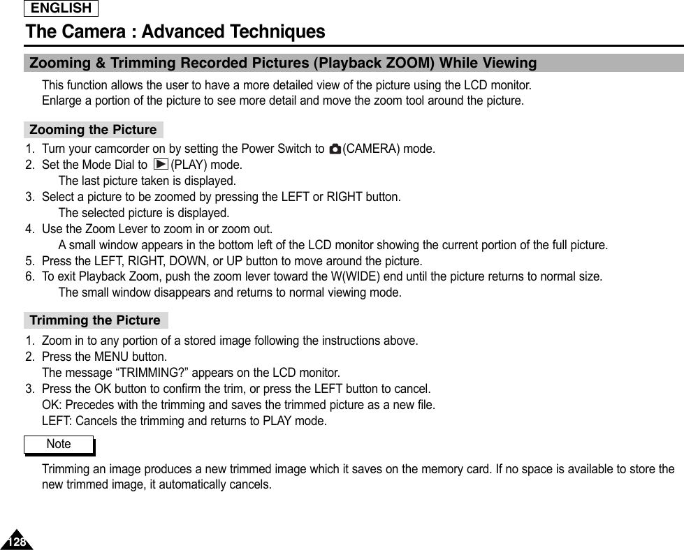 ENGLISHThe Camera : Advanced Techniques 128128Zooming &amp; Trimming Recorded Pictures (Playback ZOOM) While Viewing This function allows the user to have a more detailed view of the picture using the LCD monitor.Enlarge a portion of the picture to see more detail and move the zoom tool around the picture.1. Turn your camcorder on by setting the Power Switch to  (CAMERA) mode.2. Set the Mode Dial to  (PLAY) mode.The last picture taken is displayed.3. Select a picture to be zoomed by pressing the LEFT or RIGHT button.The selected picture is displayed.4. Use the Zoom Lever to zoom in or zoom out.Asmall window appears in the bottom left of the LCD monitor showing the current portion of the full picture.5. Press the LEFT, RIGHT, DOWN, or UP button to move around the picture.6. To exit Playback Zoom, push the zoom lever toward the W(WIDE) end until the picture returns to normal size.The small window disappears and returns to normal viewing mode.1. Zoom in to any portion of a stored image following the instructions above.2. Press the MENU button.The message “TRIMMING?” appears on the LCD monitor.3. Press the OK button to confirm the trim, or press the LEFT button to cancel.OK: Precedes with the trimming and saves the trimmed picture as a new file.LEFT: Cancels the trimming and returns to PLAY mode.Trimming an image produces a new trimmed image which it saves on the memory card. If no space is available to store thenew trimmed image, it automatically cancels.Zooming the PictureTrimming the PictureNote