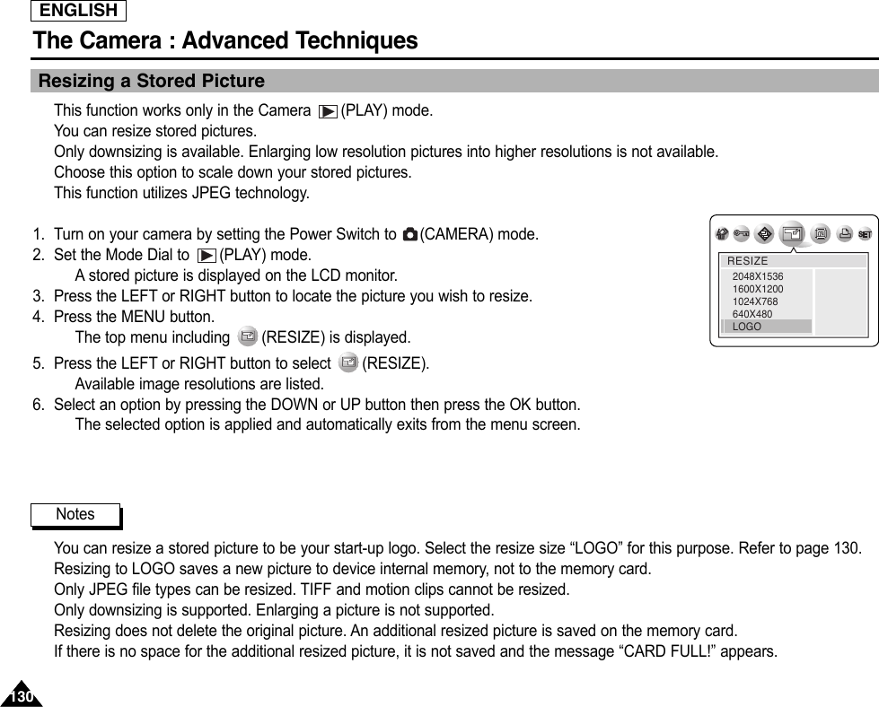 ENGLISHThe Camera : Advanced Techniques 130130Resizing a Stored PictureThis function works only in the Camera  (PLAY) mode.You can resize stored pictures.Only downsizing is available. Enlarging low resolution pictures into higher resolutions is not available.Choose this option to scale down your stored pictures.This function utilizes JPEG technology.1. Turn on your camera by setting the Power Switch to  (CAMERA) mode.2. Set the Mode Dial to  (PLAY) mode.Astored picture is displayed on the LCD monitor.3. Press the LEFT or RIGHT button to locate the picture you wish to resize.4. Press the MENU button.The top menu including  (RESIZE) is displayed.5. Press the LEFT or RIGHT button to select  (RESIZE).Available image resolutions are listed.6. Select an option by pressing the DOWN or UP button then press the OK button.The selected option is applied and automatically exits from the menu screen.You can resize a stored picture to be your start-up logo. Select the resize size “LOGO” for this purpose. Refer to page 130.Resizing to LOGO saves a new picture to device internal memory, not to the memory card.Only JPEG file types can be resized. TIFF and motion clips cannot be resized.Only downsizing is supported. Enlarging a picture is not supported.Resizing does not delete the original picture. An additional resized picture is saved on the memory card.If there is no space for the additional resized picture, it is not saved and the message “CARD FULL!” appears.RESIZE2048X15361600X12001024X768640X480LOGONotes