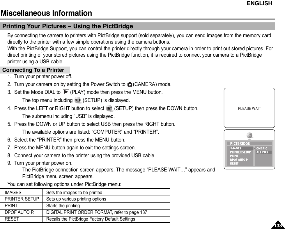 ENGLISHMiscellaneous Information 133133Printing Your Pictures – Using the PictBridgeBy connecting the camera to printers with PictBridge support (sold separately), you can send images from the memory carddirectly to the printer with a few simple operations using the camera buttons.With the PictBridge Support, you can control the printer directly through your camera in order to print out stored pictures. Fordirect printing of your stored pictures using the PictBridge function, it is required to connect your camera to a PictBridgeprinter using a USB cable.1. Turn your printer power off.2. Turn your camera on by setting the Power Switch to  (CAMERA) mode.3. Set the Mode DIAL to  (PLAY) mode then press the MENU button.The top menu including  (SETUP) is displayed.4. Press the LEFT or RIGHT button to select  (SETUP) then press the DOWN button.The submenu including “USB” is displayed.5. Press the DOWN or UP button to select USB then press the RIGHT button.The available options are listed: “COMPUTER” and “PRINTER”.6. Select the “PRINTER” then press the MENU button.7. Press the MENU button again to exit the settings screen.8. Connect your camera to the printer using the provided USB cable.9. Turn your printer power on.The PictBridge connection screen appears. The message “PLEASE WAIT…” appears andPictBridge menu screen appears. You can set following options under PictBridge menu:PLEASE WAITConnecting To a PrinterIMAGESPRINTER SETUPPRINTDPOF AUTO P.RESETSets the images to be printedSets up various printing optionsStarts the printingDIGITAL PRINT ORDER FORMAT, refer to page 137Recalls the PictBridge Factory Default Settings