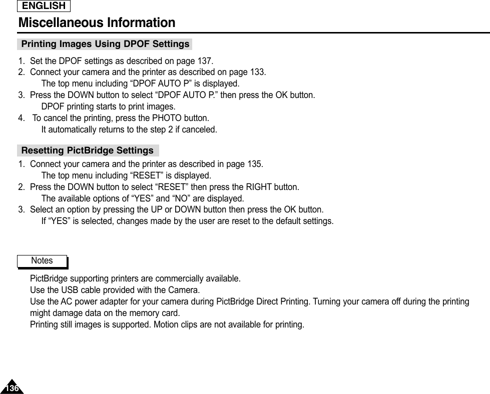 ENGLISHMiscellaneous Information 1361361. Set the DPOF settings as described on page 137.2. Connect your camera and the printer as described on page 133.The top menu including “DPOF AUTO P” is displayed.3. Press the DOWN button to select “DPOF AUTO P.” then press the OK button.DPOF printing starts to print images.4. To cancel the printing, press the PHOTO button.It automatically returns to the step 2 if canceled.1. Connect your camera and the printer as described in page 135.The top menu including “RESET” is displayed.2. Press the DOWN button to select “RESET” then press the RIGHT button.The available options of “YES” and “NO” are displayed.3. Select an option by pressing the UP or DOWN button then press the OK button.If “YES” is selected, changes made by the user are reset to the default settings.PictBridge supporting printers are commercially available.Use the USB cable provided with the Camera.Use the AC power adapter for your camera during PictBridge Direct Printing. Turning your camera off during the printingmight damage data on the memory card.Printing still images is supported. Motion clips are not available for printing.Printing Images Using DPOF SettingsResetting PictBridge SettingsNotes