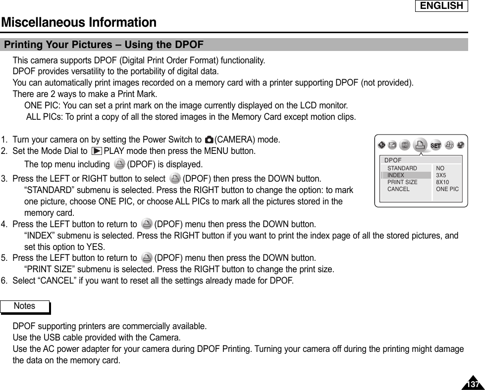 137137ENGLISHMiscellaneous Information Printing Your Pictures – Using the DPOFThis camera supports DPOF (Digital Print Order Format) functionality.DPOF provides versatility to the portability of digital data.You can automatically print images recorded on a memory card with a printer supporting DPOF (not provided).There are 2 ways to make a Print Mark.ONE PIC: You can set a print mark on the image currently displayed on the LCD monitor.ALL PICs: To print a copy of all the stored images in the Memory Card except motion clips.1. Turn your camera on by setting the Power Switch to  (CAMERA) mode.2. Set the Mode Dial to  PLAY mode then press the MENU button.The top menu including  (DPOF) is displayed.3. Press the LEFT or RIGHT button to select  (DPOF) then press the DOWN button.“STANDARD” submenu is selected. Press the RIGHT button to change the option: to markone picture, choose ONE PIC, or choose ALL PICs to mark all the pictures stored in thememory card.4. Press the LEFT button to return to  (DPOF) menu then press the DOWN button.“INDEX” submenu is selected. Press the RIGHT button if you want to print the index page of all the stored pictures, andset this option to YES.5. Press the LEFT button to return to  (DPOF) menu then press the DOWN button.“PRINT SIZE” submenu is selected. Press the RIGHT button to change the print size.6. Select “CANCEL” if you want to reset all the settings already made for DPOF.DPOF supporting printers are commercially available. Use the USB cable provided with the Camera.Use the AC power adapter for your camera during DPOF Printing. Turning your camera off during the printing might damagethe data on the memory card.NotesDPOFNO3X58X10ONE PICSTANDARDINDEXPRINT SIZECANCEL