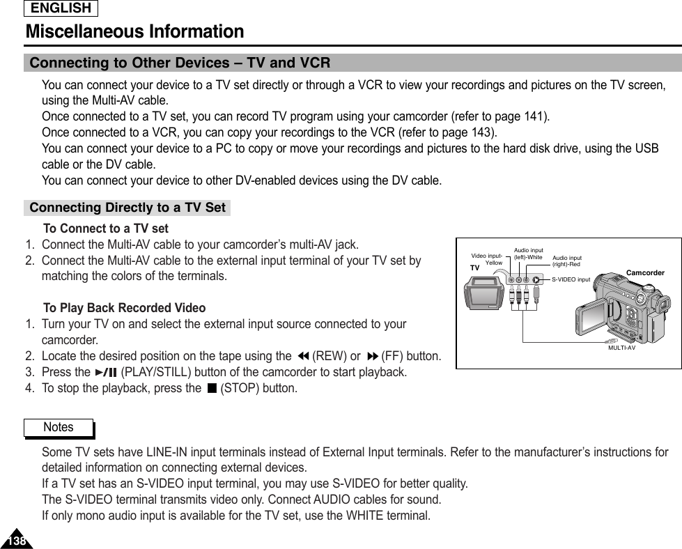 ENGLISHMiscellaneous Information 138138Connecting to Other Devices – TV and VCRYou can connect your device to a TV set directly or through a VCR to view your recordings and pictures on the TV screen,using the Multi-AV cable.Once connected to a TV set, you can record TV program using your camcorder (refer to page 141).Once connected to a VCR, you can copy your recordings to the VCR (refer to page 143).You can connect your device to a PC to copy or move your recordings and pictures to the hard disk drive, using the USBcable or the DV cable.You can connect your device to other DV-enabled devices using the DV cable.To Connect to a TV set1. Connect the Multi-AV cable to your camcorder’s multi-AV jack.2. Connect the Multi-AV cable to the external input terminal of your TV set bymatching the colors of the terminals.To Play Back Recorded Video1. Turn your TV on and select the external input source connected to yourcamcorder.2. Locate the desired position on the tape using the  (REW) or  (FF) button.3. Press the  (PLAY/STILL) button of the camcorder to start playback.4. To stop the playback, press the  (STOP) button.Some TV sets have LINE-IN input terminals instead of External Input terminals. Refer to the manufacturer’s instructions fordetailed information on connecting external devices.If a TV set has an S-VIDEO input terminal, you may use S-VIDEO for better quality.The S-VIDEO terminal transmits video only. Connect AUDIO cables for sound.If only mono audio input is available for the TV set, use the WHITE terminal.Connecting Directly to a TV Set NotesCamcorderMULTI-AVVideo input-YellowAudio input(left)-WhiteS-VIDEO input(right)-RedAudio inputTV