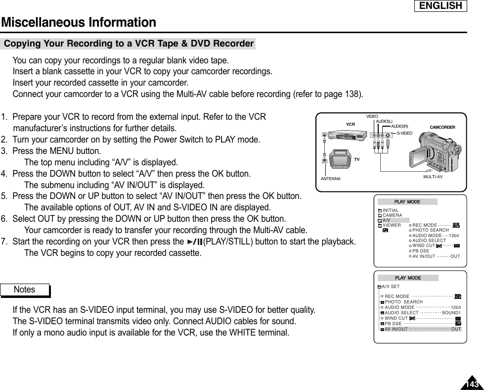 ENGLISHMiscellaneous Information 143143You can copy your recordings to a regular blank video tape.Insert a blank cassette in your VCR to copy your camcorder recordings.Insert your recorded cassette in your camcorder.Connect your camcorder to a VCR using the Multi-AV cable before recording (refer to page 138).1. Prepare your VCR to record from the external input. Refer to the VCRmanufacturer’s instructions for further details.2. Turn your camcorder on by setting the Power Switch to PLAY mode.3. Press the MENU button.The top menu including “A/V” is displayed.4. Press the DOWN button to select “A/V” then press the OK button.The submenu including “AV IN/OUT” is displayed.5. Press the DOWN or UP button to select “AV IN/OUT” then press the OK button.The available options of OUT, AV IN and S-VIDEO IN are displayed.6. Select OUT by pressing the DOWN or UP button then press the OK button.Your camcorder is ready to transfer your recording through the Multi-AV cable.7. Start the recording on your VCR then press the  (PLAY/STILL) button to start the playback.The VCR begins to copy your recorded cassette.If the VCR has an S-VIDEO input terminal, you may use S-VIDEO for better quality.The S-VIDEO terminal transmits video only. Connect AUDIO cables for sound.If only a mono audio input is available for the VCR, use the WHITE terminal.Copying Your Recording to a VCR Tape &amp; DVD RecorderPLAY  MODEINITIALCAMERAA/VVIEWERWIND CUTPB DSEAV IN/OUT OUTREC MODEPHOTO SEARCHAUDIO MODE     12bit AUDIO SELECTREC MODEPHOTO  SEARCHAUDIO MODE  AUDIO SELECTWIND CUTPB DSEAV IN/OUT12bitSOUND1OUTA/V SETPLAY  MODENotesANTENNAS-VIDEOMULTI-AVTVVCR CAMCORDERVIDEOAUDIO(L)AUDIO(R)