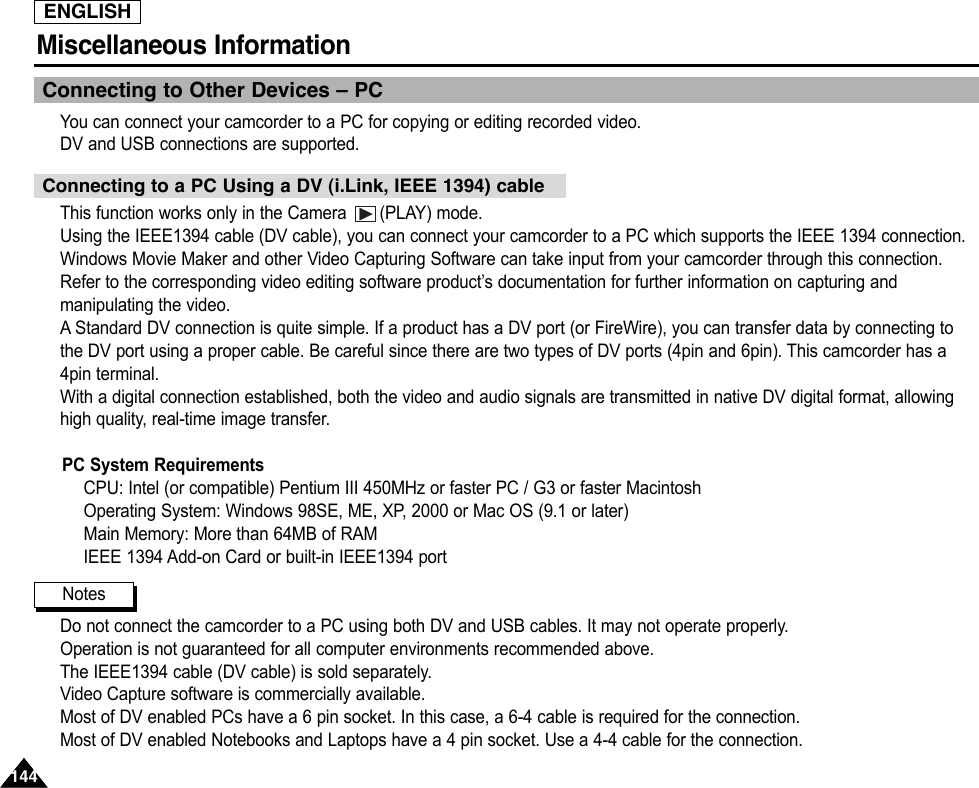 ENGLISHMiscellaneous Information 144144Connecting to Other Devices – PCYou can connect your camcorder to a PC for copying or editing recorded video.DV and USB connections are supported.This function works only in the Camera  (PLAY) mode.Using the IEEE1394 cable (DV cable), you can connect your camcorder to a PC which supports the IEEE 1394 connection.Windows Movie Maker and other Video Capturing Software can take input from your camcorder through this connection.Refer to the corresponding video editing software product’s documentation for further information on capturing andmanipulating the video.AStandard DV connection is quite simple. If a product has a DV port (or FireWire), you can transfer data by connecting tothe DV port using a proper cable. Be careful since there are two types of DV ports (4pin and 6pin). This camcorder has a4pin terminal.With a digital connection established, both the video and audio signals are transmitted in native DV digital format, allowinghigh quality, real-time image transfer.PC System RequirementsCPU: Intel (or compatible) Pentium III 450MHz or faster PC / G3 or faster MacintoshOperating System: Windows 98SE, ME, XP, 2000 or Mac OS (9.1 or later)Main Memory: More than 64MB of RAMIEEE 1394 Add-on Card or built-in IEEE1394 portDo not connect the camcorder to a PC using both DV and USB cables. It may not operate properly.Operation is not guaranteed for all computer environments recommended above.The IEEE1394 cable (DV cable) is sold separately.Video Capture software is commercially available.Most of DV enabled PCs have a 6 pin socket. In this case, a 6-4 cable is required for the connection.Most of DV enabled Notebooks and Laptops have a 4 pin socket. Use a 4-4 cable for the connection.Connecting to a PC Using a DV (i.Link, IEEE 1394) cableNotes