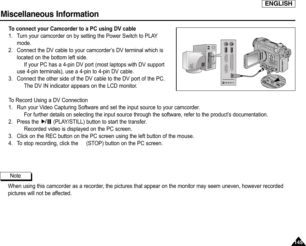 ENGLISHMiscellaneous Information 145145To connect your Camcorder to a PC using DV cable1. Turn your camcorder on by setting the Power Switch to PLAYmode.2. Connect the DV cable to your camcorder’s DV terminal which islocated on the bottom left side.If your PC has a 4-pin DV port (most laptops with DV supportuse 4-pin terminals), use a 4-pin to 4-pin DV cable.3. Connect the other side of the DV cable to the DV port of the PC.The DV IN indicator appears on the LCD monitor.To  Record Using a DV Connection1. Run your Video Capturing Software and set the input source to your camcorder.For further details on selecting the input source through the software, refer to the product’s documentation.2. Press the  (PLAY/STILL) button to start the transfer.Recorded video is displayed on the PC screen.3. Click on the REC button on the PC screen using the left button of the mouse.4. To stop recording, click the (STOP) button on the PC screen.When using this camcorder as a recorder, the pictures that appear on the monitor may seem uneven, however recordedpictures will not be affected.Note