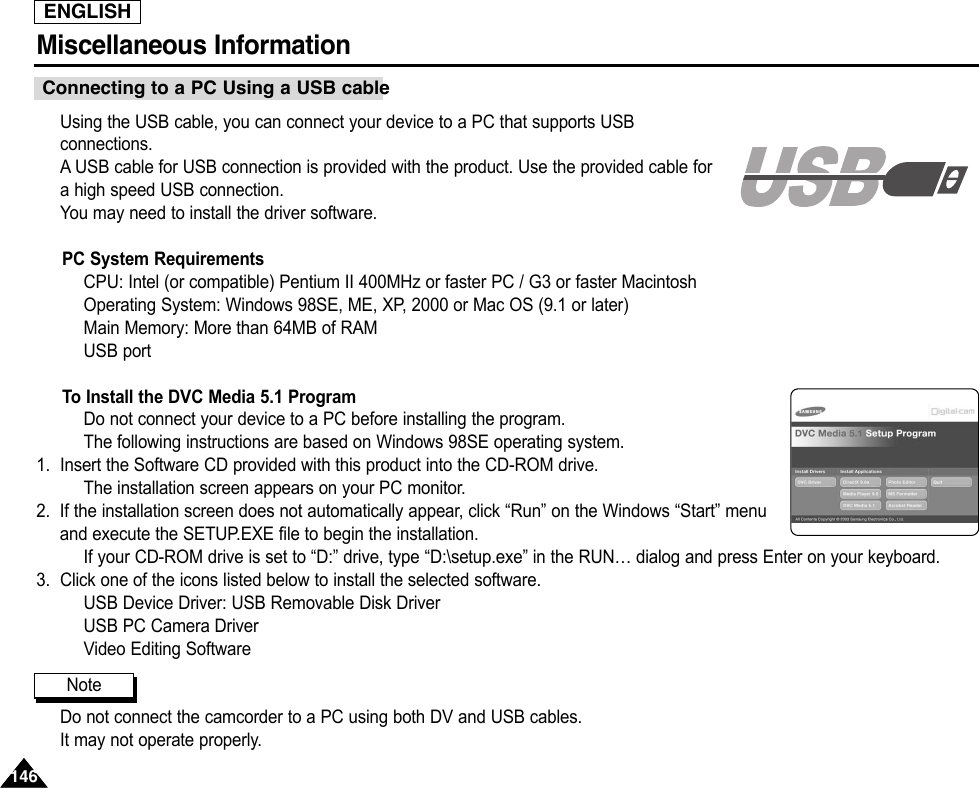 ENGLISHMiscellaneous Information 146146Using the USB cable, you can connect your device to a PC that supports USBconnections.AUSB cable for USB connection is provided with the product. Use the provided cable fora high speed USB connection.You may need to install the driver software.PC System RequirementsCPU: Intel (or compatible) Pentium II 400MHz or faster PC / G3 or faster MacintoshOperating System: Windows 98SE, ME, XP, 2000 or Mac OS (9.1 or later)Main Memory: More than 64MB of RAMUSB portTo Install the DVC Media 5.1 ProgramDo not connect your device to a PC before installing the program.The following instructions are based on Windows 98SE operating system.1. Insert the Software CD provided with this product into the CD-ROM drive.The installation screen appears on your PC monitor.2. If the installation screen does not automatically appear, click “Run” on the Windows “Start” menuand execute the SETUP.EXE file to begin the installation.If your CD-ROM drive is set to “D:” drive, type “D:\setup.exe” in the RUN… dialog and press Enter on your keyboard.3. Click one of the icons listed below to install the selected software.USB Device Driver: USB Removable Disk DriverUSB PC Camera DriverVideo Editing SoftwareDo not connect the camcorder to a PC using both DV and USB cables.It may not operate properly.Connecting to a PC Using a USB cableNote