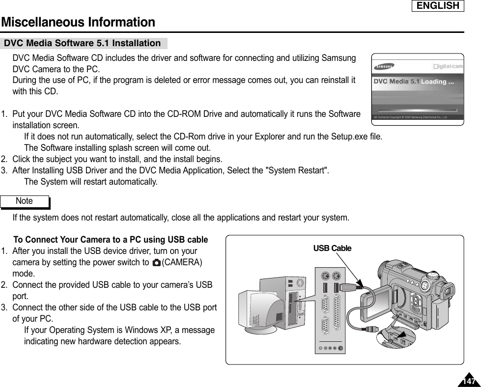 ENGLISHMiscellaneous Information 147147DVC Media Software CD includes the driver and software for connecting and utilizing SamsungDVC Camera to the PC.During the use of PC, if the program is deleted or error message comes out, you can reinstall itwith this CD.1. Put your DVC Media Software CD into the CD-ROM Drive and automatically it runs the Softwareinstallation screen.If it does not run automatically, select the CD-Rom drive in your Explorer and run the Setup.exe file.The Software installing splash screen will come out.2. Click the subject you want to install, and the install begins.3. After Installing USB Driver and the DVC Media Application, Select the &quot;System Restart&quot;.The System will restart automatically.If the system does not restart automatically, close all the applications and restart your system.To Connect Your Camera to a PC using USB cable1. After you install the USB device driver, turn on yourcamera by setting the power switch to  (CAMERA)mode.2. Connect the provided USB cable to your camera’s USBport.3. Connect the other side of the USB cable to the USB portof your PC.If your Operating System is Windows XP, a messageindicating new hardware detection appears.DVC Media Software 5.1 InstallationNoteUSB Cable